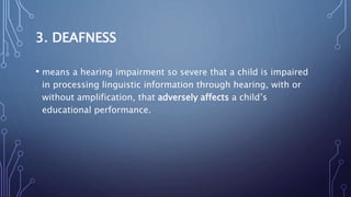 3. DEAFNESS
• means a hearing impairment so severe that a child is impaired
in processing linguistic information through hearing, with or
without amplification, that adversely affects a child’s
educational performance.
 