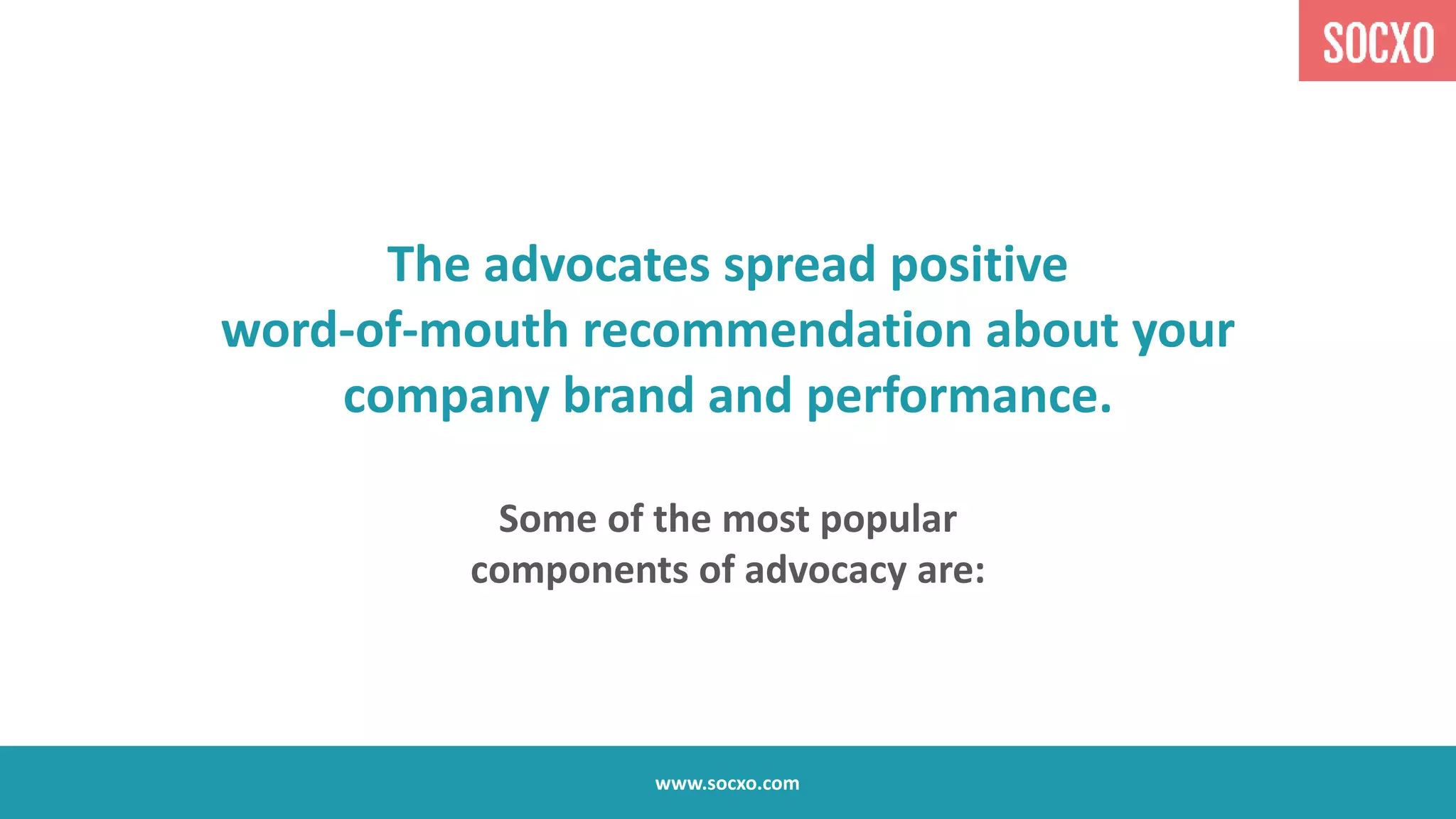 The advocates spread positive
word-of-mouth recommendation about your
company brand and performance.
Some of the most popular
components of advocacy are:
www.socxo.com