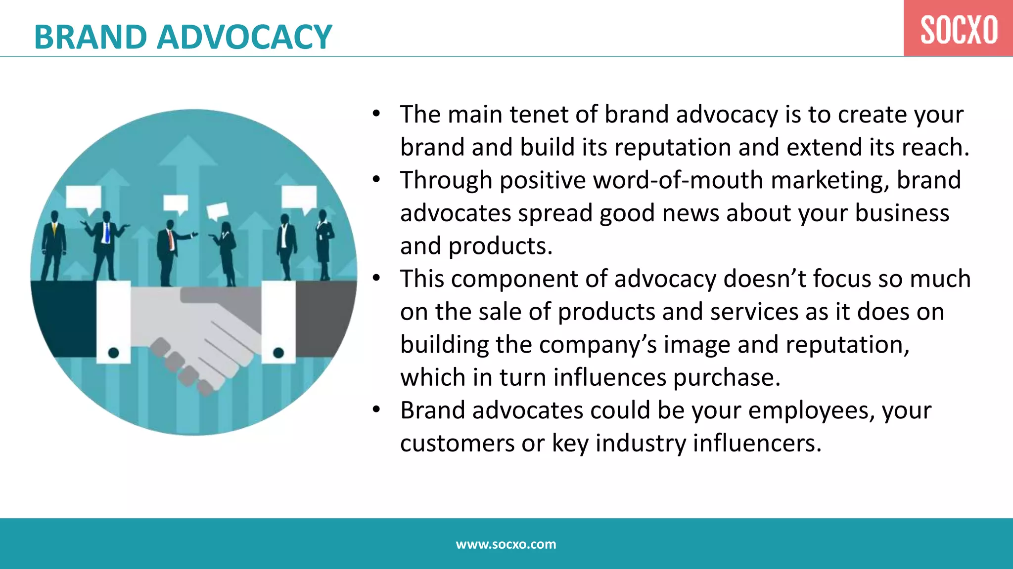 www.socxo.com
• The main tenet of brand advocacy is to create your
brand and build its reputation and extend its reach.
• Through positive word-of-mouth marketing, brand
advocates spread good news about your business
and products.
• This component of advocacy doesn’t focus so much
on the sale of products and services as it does on
building the company’s image and reputation,
which in turn influences purchase.
• Brand advocates could be your employees, your
customers or key industry influencers.
BRAND ADVOCACY