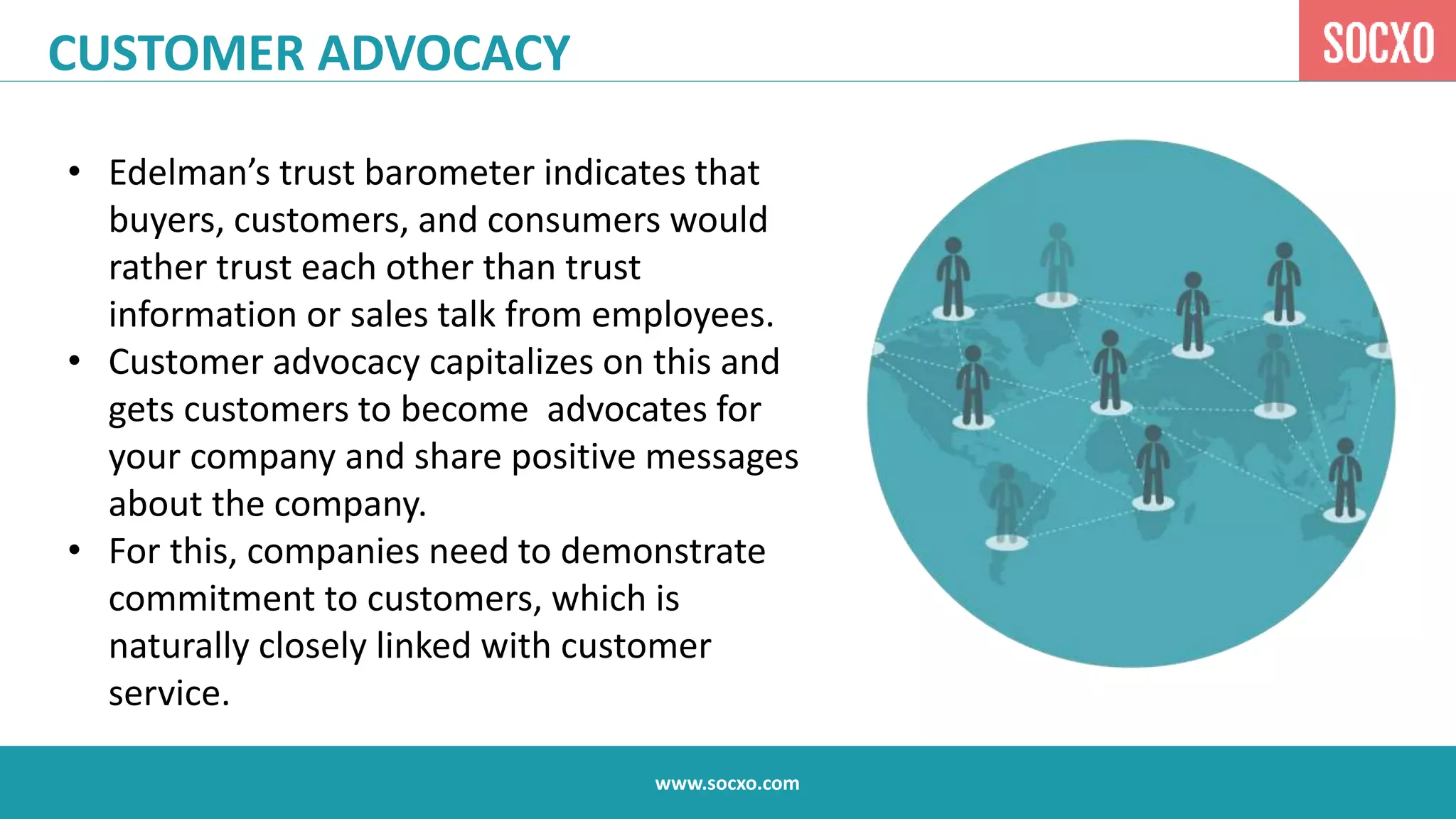 www.socxo.com
CUSTOMER ADVOCACY
• Edelman’s trust barometer indicates that
buyers, customers, and consumers would
rather trust each other than trust
information or sales talk from employees.
• Customer advocacy capitalizes on this and
gets customers to become advocates for
your company and share positive messages
about the company.
• For this, companies need to demonstrate
commitment to customers, which is
naturally closely linked with customer
service.
