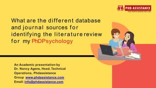 What are the different database
and journal sources f o r
identifying the literature review
f o r my PhDPsychology
An Academic presentation by
Dr. Nancy Agens, Head, Technical
Operations, Phdassistance
Group www.phdassistance.com
Email: info@phdassistance.com
 