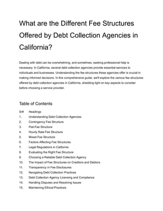 What are the Different Fee Structures
Offered by Debt Collection Agencies in
California?
Dealing with debt can be overwhelming, and sometimes, seeking professional help is
necessary. In California, several debt collection agencies provide essential services to
individuals and businesses. Understanding the fee structures these agencies offer is crucial in
making informed decisions. In this comprehensive guide, we'll explore the various fee structures
offered by debt collection agencies in California, shedding light on key aspects to consider
before choosing a service provider.
Table of Contents
Sr# Headings
1. Understanding Debt Collection Agencies
2. Contingency Fee Structure
3. Flat-Fee Structure
4. Hourly Rate Fee Structure
5. Mixed Fee Structure
6. Factors Affecting Fee Structures
7. Legal Regulations in California
8. Evaluating the Right Fee Structure
9. Choosing a Reliable Debt Collection Agency
10. The Impact of Fee Structures on Creditors and Debtors
11. Transparency in Fee Disclosures
12. Navigating Debt Collection Practices
13. Debt Collection Agency Licensing and Compliance
14. Handling Disputes and Resolving Issues
15. Maintaining Ethical Practices
 