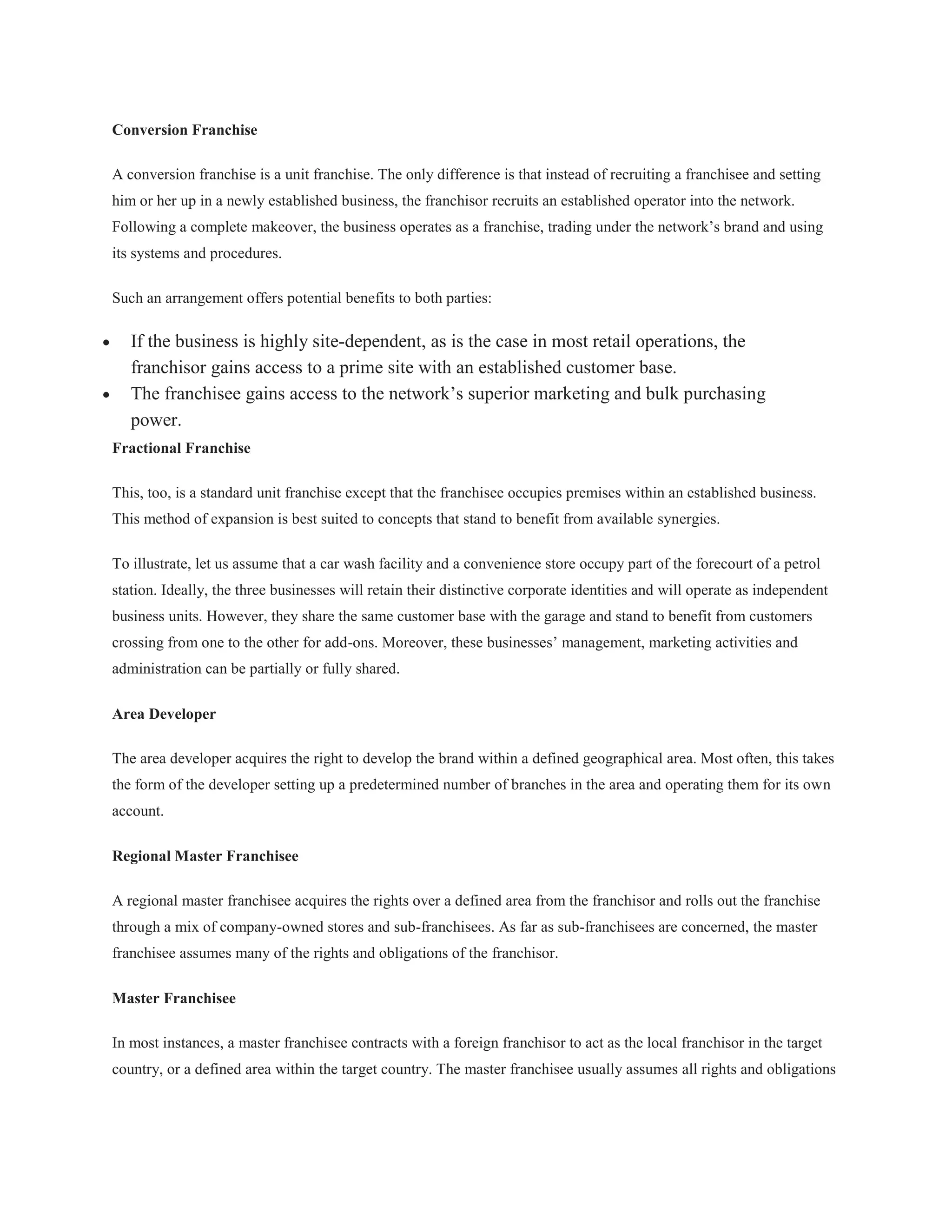 Conversion Franchise

A conversion franchise is a unit franchise. The only difference is that instead of recruiting a franchisee and setting
him or her up in a newly established business, the franchisor recruits an established operator into the network.
Following a complete makeover, the business operates as a franchise, trading under the network’s brand and using
its systems and procedures.

Such an arrangement offers potential benefits to both parties:

   If the business is highly site-dependent, as is the case in most retail operations, the
   franchisor gains access to a prime site with an established customer base.
   The franchisee gains access to the network’s superior marketing and bulk purchasing
   power.
Fractional Franchise

This, too, is a standard unit franchise except that the franchisee occupies premises within an established business.
This method of expansion is best suited to concepts that stand to benefit from available synergies.

To illustrate, let us assume that a car wash facility and a convenience store occupy part of the forecourt of a petrol
station. Ideally, the three businesses will retain their distinctive corporate identities and will operate as independent
business units. However, they share the same customer base with the garage and stand to benefit from customers
crossing from one to the other for add-ons. Moreover, these businesses’ management, marketing activities and
administration can be partially or fully shared.

Area Developer

The area developer acquires the right to develop the brand within a defined geographical area. Most often, this takes
the form of the developer setting up a predetermined number of branches in the area and operating them for its own
account.

Regional Master Franchisee

A regional master franchisee acquires the rights over a defined area from the franchisor and rolls out the franchise
through a mix of company-owned stores and sub-franchisees. As far as sub-franchisees are concerned, the master
franchisee assumes many of the rights and obligations of the franchisor.

Master Franchisee

In most instances, a master franchisee contracts with a foreign franchisor to act as the local franchisor in the target
country, or a defined area within the target country. The master franchisee usually assumes all rights and obligations
 