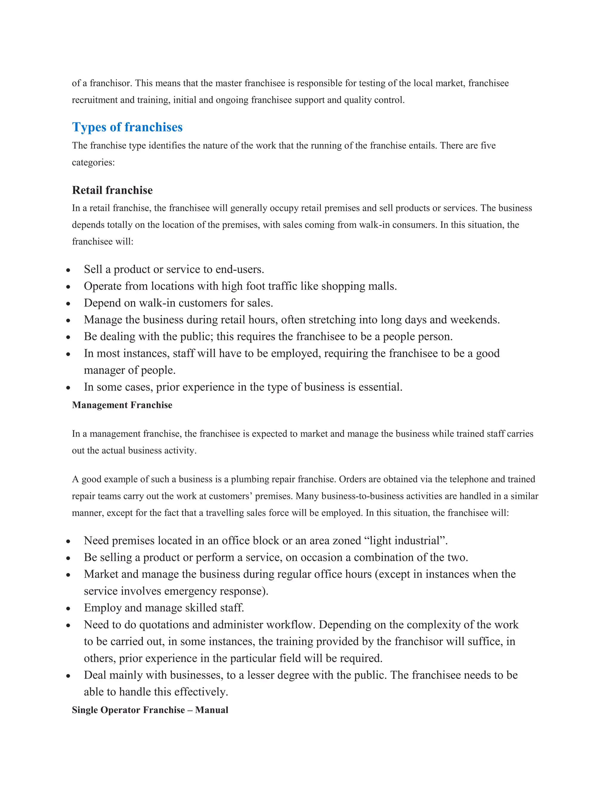 of a franchisor. This means that the master franchisee is responsible for testing of the local market, franchisee
recruitment and training, initial and ongoing franchisee support and quality control.

Types of franchises
The franchise type identifies the nature of the work that the running of the franchise entails. There are five
categories:

Retail franchise
In a retail franchise, the franchisee will generally occupy retail premises and sell products or services. The business
depends totally on the location of the premises, with sales coming from walk-in consumers. In this situation, the
franchisee will:

   Sell a product or service to end-users.
   Operate from locations with high foot traffic like shopping malls.
   Depend on walk-in customers for sales.
   Manage the business during retail hours, often stretching into long days and weekends.
   Be dealing with the public; this requires the franchisee to be a people person.
   In most instances, staff will have to be employed, requiring the franchisee to be a good
   manager of people.
   In some cases, prior experience in the type of business is essential.
Management Franchise

In a management franchise, the franchisee is expected to market and manage the business while trained staff carries
out the actual business activity.

A good example of such a business is a plumbing repair franchise. Orders are obtained via the telephone and trained
repair teams carry out the work at customers’ premises. Many business-to-business activities are handled in a similar
manner, except for the fact that a travelling sales force will be employed. In this situation, the franchisee will:

   Need premises located in an office block or an area zoned “light industrial”.
   Be selling a product or perform a service, on occasion a combination of the two.
   Market and manage the business during regular office hours (except in instances when the
   service involves emergency response).
   Employ and manage skilled staff.
   Need to do quotations and administer workflow. Depending on the complexity of the work
   to be carried out, in some instances, the training provided by the franchisor will suffice, in
   others, prior experience in the particular field will be required.
   Deal mainly with businesses, to a lesser degree with the public. The franchisee needs to be
   able to handle this effectively.
Single Operator Franchise – Manual
 
