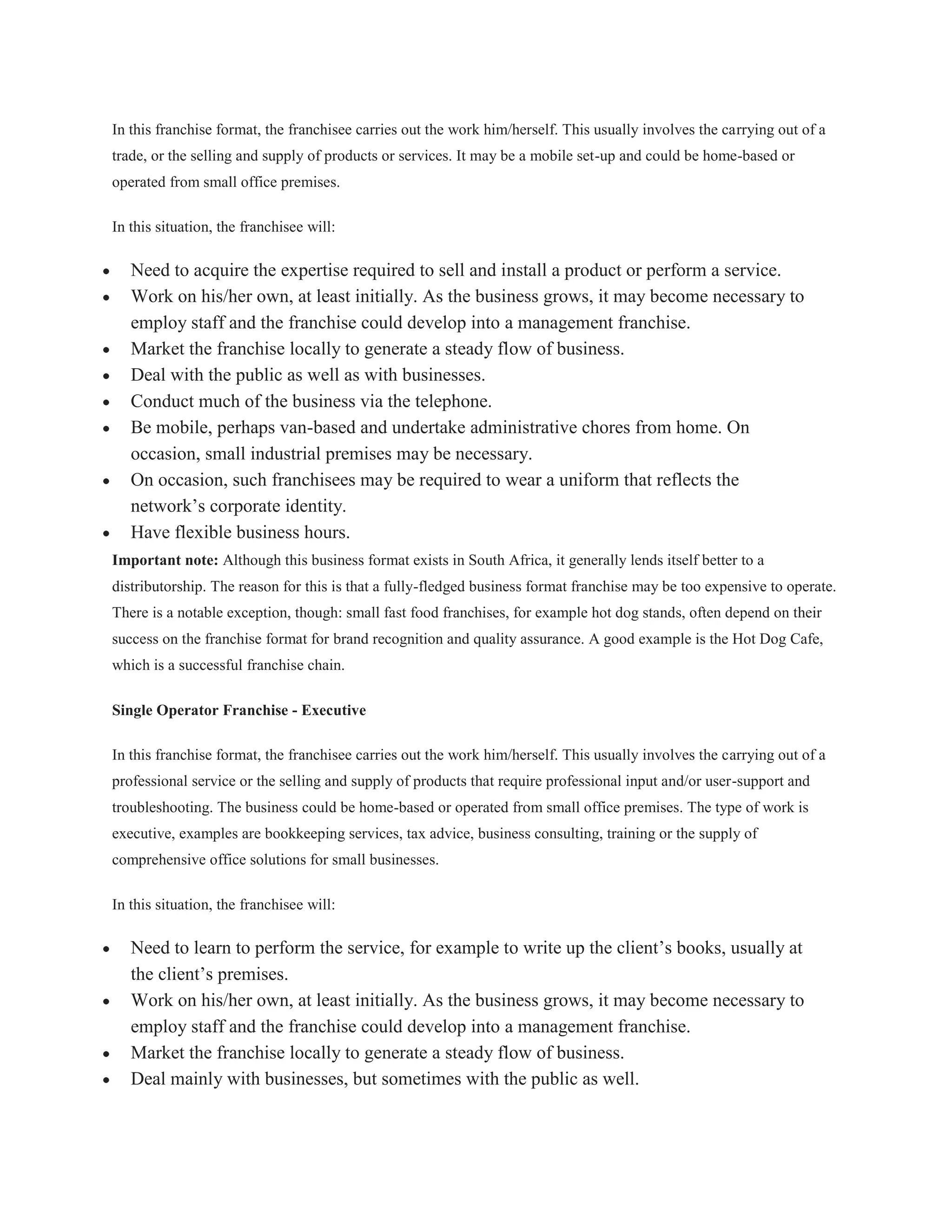 In this franchise format, the franchisee carries out the work him/herself. This usually involves the carrying out of a
trade, or the selling and supply of products or services. It may be a mobile set-up and could be home-based or
operated from small office premises.

In this situation, the franchisee will:

   Need to acquire the expertise required to sell and install a product or perform a service.
   Work on his/her own, at least initially. As the business grows, it may become necessary to
   employ staff and the franchise could develop into a management franchise.
   Market the franchise locally to generate a steady flow of business.
   Deal with the public as well as with businesses.
   Conduct much of the business via the telephone.
   Be mobile, perhaps van-based and undertake administrative chores from home. On
   occasion, small industrial premises may be necessary.
   On occasion, such franchisees may be required to wear a uniform that reflects the
   network’s corporate identity.
   Have flexible business hours.
Important note: Although this business format exists in South Africa, it generally lends itself better to a
distributorship. The reason for this is that a fully-fledged business format franchise may be too expensive to operate.
There is a notable exception, though: small fast food franchises, for example hot dog stands, often depend on their
success on the franchise format for brand recognition and quality assurance. A good example is the Hot Dog Cafe,
which is a successful franchise chain.

Single Operator Franchise - Executive

In this franchise format, the franchisee carries out the work him/herself. This usually involves the carrying out of a
professional service or the selling and supply of products that require professional input and/or user-support and
troubleshooting. The business could be home-based or operated from small office premises. The type of work is
executive, examples are bookkeeping services, tax advice, business consulting, training or the supply of
comprehensive office solutions for small businesses.

In this situation, the franchisee will:

   Need to learn to perform the service, for example to write up the client’s books, usually at
   the client’s premises.
   Work on his/her own, at least initially. As the business grows, it may become necessary to
   employ staff and the franchise could develop into a management franchise.
   Market the franchise locally to generate a steady flow of business.
   Deal mainly with businesses, but sometimes with the public as well.
 