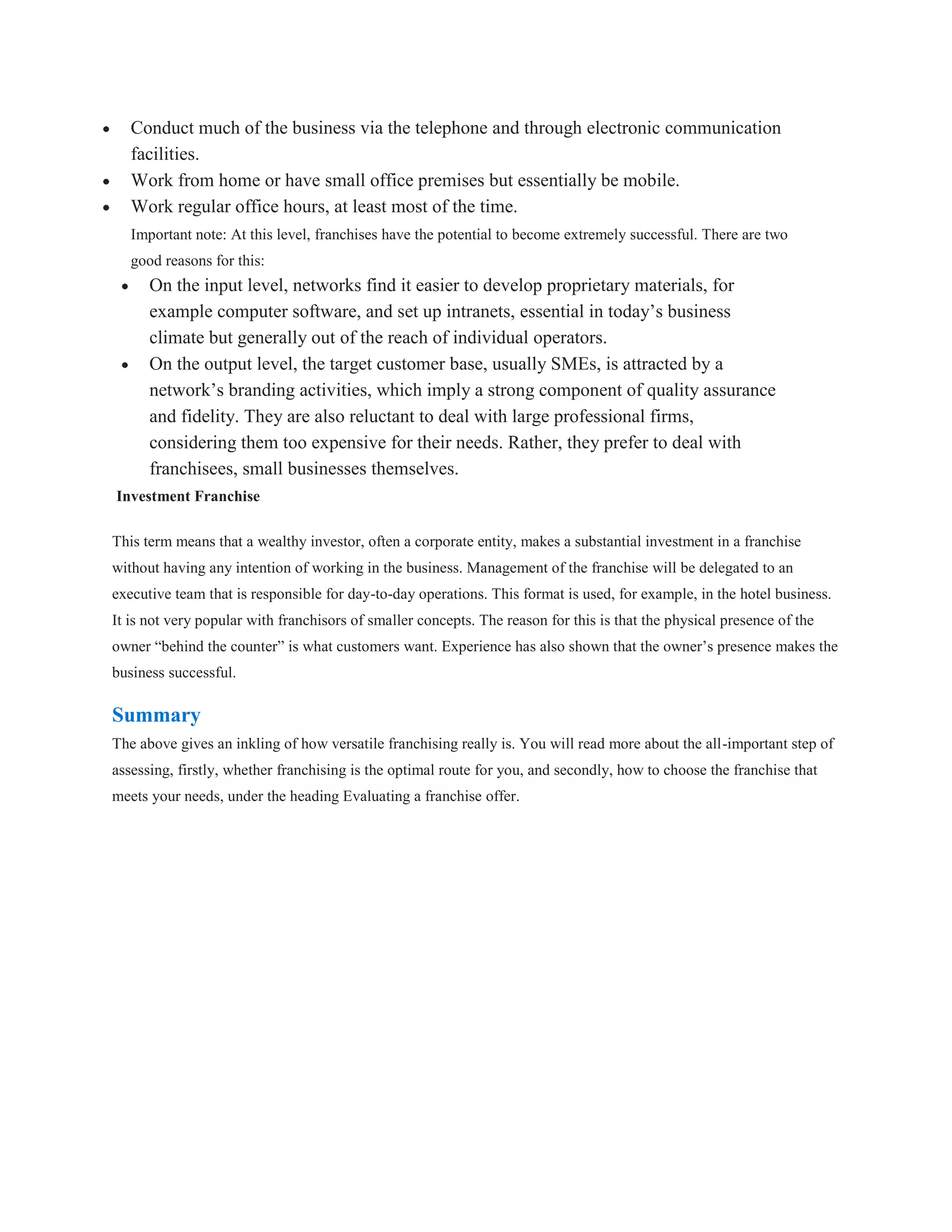 Conduct much of the business via the telephone and through electronic communication
   facilities.
   Work from home or have small office premises but essentially be mobile.
   Work regular office hours, at least most of the time.
   Important note: At this level, franchises have the potential to become extremely successful. There are two
   good reasons for this:
      On the input level, networks find it easier to develop proprietary materials, for
      example computer software, and set up intranets, essential in today’s business
      climate but generally out of the reach of individual operators.
      On the output level, the target customer base, usually SMEs, is attracted by a
      network’s branding activities, which imply a strong component of quality assurance
      and fidelity. They are also reluctant to deal with large professional firms,
      considering them too expensive for their needs. Rather, they prefer to deal with
      franchisees, small businesses themselves.
Investment Franchise

This term means that a wealthy investor, often a corporate entity, makes a substantial investment in a franchise
without having any intention of working in the business. Management of the franchise will be delegated to an
executive team that is responsible for day-to-day operations. This format is used, for example, in the hotel business.
It is not very popular with franchisors of smaller concepts. The reason for this is that the physical presence of the
owner “behind the counter” is what customers want. Experience has also shown that the owner’s presence makes the
business successful.

Summary
The above gives an inkling of how versatile franchising really is. You will read more about the all-important step of
assessing, firstly, whether franchising is the optimal route for you, and secondly, how to choose the franchise that
meets your needs, under the heading Evaluating a franchise offer.
 