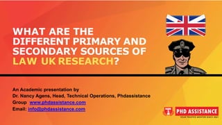WHAT ARE THE
DIFFERENT PRIMARY AND
SECONDARY SOURCES OF
LAW UK RESEARCH?
An Academic presentation by
Dr. Nancy Agens, Head, Technical Operations, Phdassistance
Group www.phdassistance.com
Email: info@phdassistance.com
 