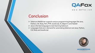 ARUN MOTOORI
Conclusion
 SeleniumWebDriver supports various programming languages like Java,
Python, C#, Ruby, Perl, PHP, JavaScript, R, Object-C and Haskell
 Java is the best language to start learning Selenium
 Languages that are in demand for automating Selenium are Java, Python,
C#, Ruby and JavaScript
 