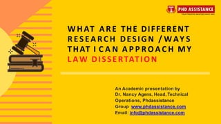 W H AT ARE THE DIFFERENT
R ES EA RC H DESIGN / WAY S
THAT I C A N A P P R O A C H MY
L AW DISSERTATION
An Academic presentation by
Dr. Nancy Agens, Head, Technical
Operations, Phdassistance
Group www.phdassistance.com
Email: info@phdassistance.com
 