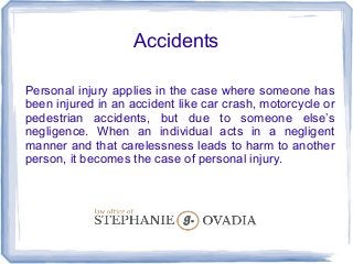 Accidents
Personal injury applies in the case where someone has
been injured in an accident like car crash, motorcycle or
pedestrian accidents, but due to someone else’s
negligence. When an individual acts in a negligent
manner and that carelessness leads to harm to another
person, it becomes the case of personal injury.
 