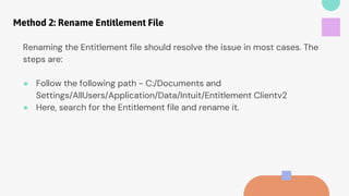 Method 2: Rename Entitlement File
Renaming the Entitlement file should resolve the issue in most cases. The
steps are:
● Follow the following path - C:/Documents and
Settings/AllUsers/Application/Data/Intuit/Entitlement Clientv2
● Here, search for the Entitlement file and rename it.
 