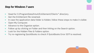Step for Windows 7 users
● Head for C:/ProgramData/Intuit/Entitlement/Clientv* directory.
● Get the Entitlement file renamed.
● In case the application data folder is hidden, follow these steps to make it visible:
● Open My Computer.
● Advance to the Organize option.
● Follow up by clicking on Folder and then hitting on the Search option.
● Look for the Hidden Files & Folders option.
● Try re-registering QuickBooks to check if QuickBooks Error 3371 is resolved.
 
