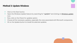 Method 3: Update Windows
● Click on the Start button.
● Open the Windows Update feature by searching for “update” and clicking on Windows update
icon.
● Now, click on the Check for updates option.
● Choose all the necessary updates, especially the ones associated with Microsoft components.
● Hit on the Update button to install the selected updates.
 