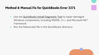 Method 4: Manual Fix for QuickBooks Error 3371
● Use the QuickBooks Install Diagnostic Tool to repair damaged
Windows components, including MSXML, C++, and Microsoft NET
Framework.
● Run the Reboot.bat file in the QuickBooks directory.
 