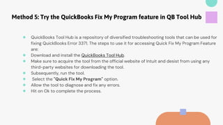 Method 5: Try the QuickBooks Fix My Program feature in QB Tool Hub
● QuickBooks Tool Hub is a repository of diversified troubleshooting tools that can be used for
fixing QuickBooks Error 3371. The steps to use it for accessing Quick Fix My Program Feature
are:
● Download and install the QuickBooks Tool Hub.
● Make sure to acquire the tool from the official website of Intuit and desist from using any
third-party websites for downloading the tool.
● Subsequently, run the tool.
● Select the "Quick Fix My Program" option.
● Allow the tool to diagnose and fix any errors.
● Hit on Ok to complete the process.
 