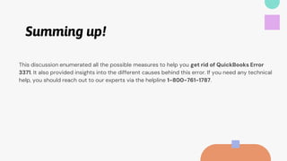 Summing up!
This discussion enumerated all the possible measures to help you get rid of QuickBooks Error
3371. It also provided insights into the different causes behind this error. If you need any technical
help, you should reach out to our experts via the helpline 1-800-761-1787.
 