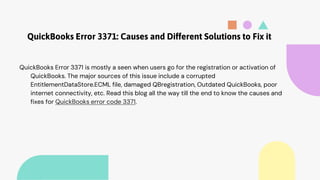 QuickBooks Error 3371: Causes and Different Solutions to Fix it
QuickBooks Error 3371 is mostly a seen when users go for the registration or activation of
QuickBooks. The major sources of this issue include a corrupted
EntitlementDataStore.ECML file, damaged QBregistration, Outdated QuickBooks, poor
internet connectivity, etc. Read this blog all the way till the end to know the causes and
fixes for QuickBooks error code 3371.
 