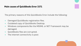 Main causes of QuickBooks Error 3371
The primary reasons of this QuickBooks Error include the following:
● Damaged QuickBooks registration files.
● Outdated copy of QuickBooks Desktop.
● Windows components like the MSXML or NET Framework may be
damaged.
● QuickBooks files are corrupted.
● The internet connectivity is poor.
 