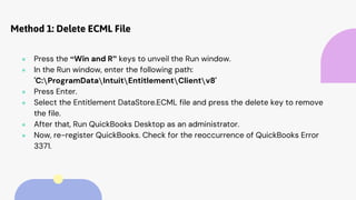 Method 1: Delete ECML File
● Press the “Win and R” keys to unveil the Run window.
● In the Run window, enter the following path:
'C:ProgramDataIntuitEntitlementClientv8'
● Press Enter.
● Select the Entitlement DataStore.ECML file and press the delete key to remove
the file.
● After that, Run QuickBooks Desktop as an administrator.
● Now, re-register QuickBooks. Check for the reoccurrence of QuickBooks Error
3371.
 