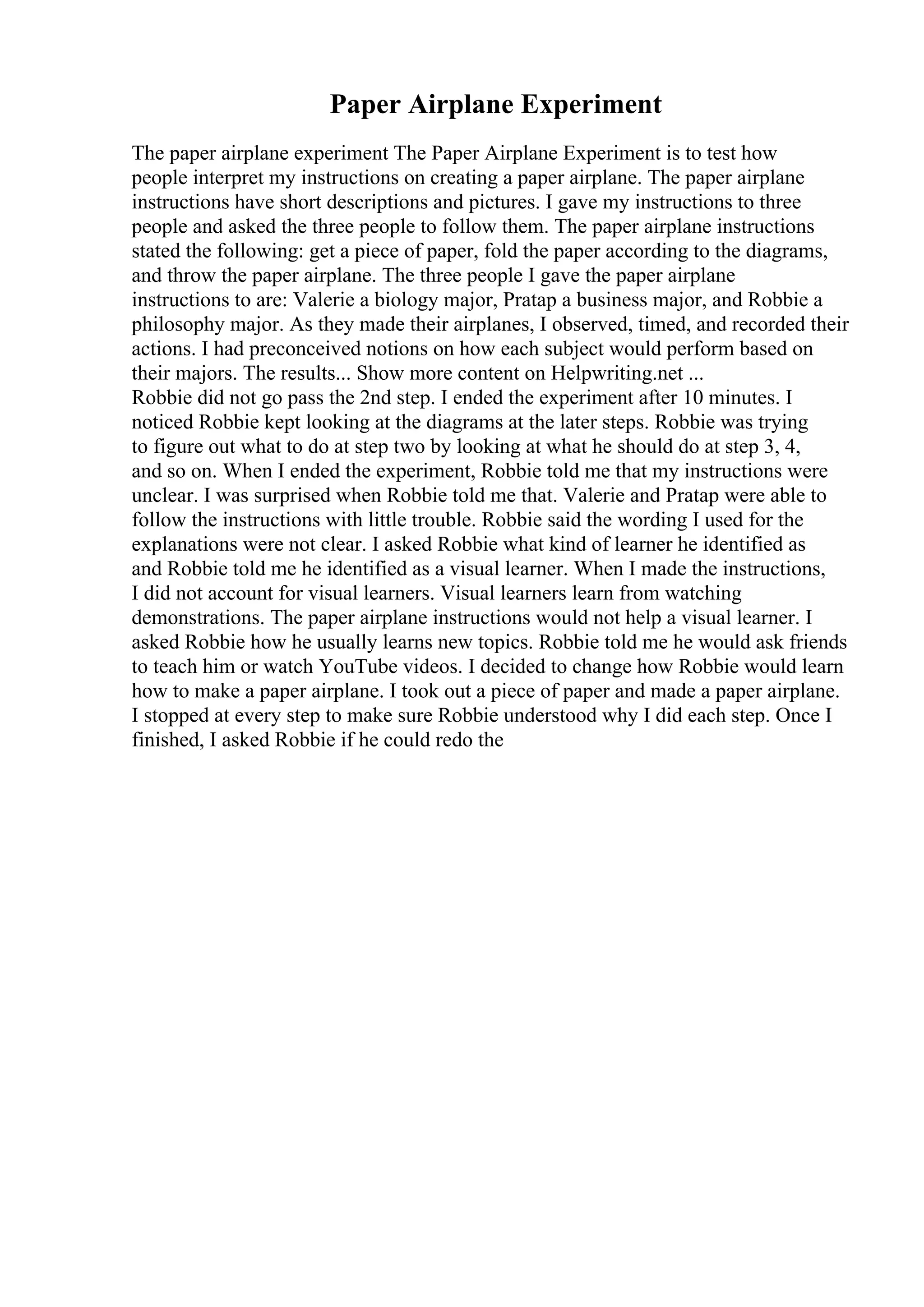 Paper Airplane Experiment
The paper airplane experiment The Paper Airplane Experiment is to test how
people interpret my instructions on creating a paper airplane. The paper airplane
instructions have short descriptions and pictures. I gave my instructions to three
people and asked the three people to follow them. The paper airplane instructions
stated the following: get a piece of paper, fold the paper according to the diagrams,
and throw the paper airplane. The three people I gave the paper airplane
instructions to are: Valerie a biology major, Pratap a business major, and Robbie a
philosophy major. As they made their airplanes, I observed, timed, and recorded their
actions. I had preconceived notions on how each subject would perform based on
their majors. The results... Show more content on Helpwriting.net ...
Robbie did not go pass the 2nd step. I ended the experiment after 10 minutes. I
noticed Robbie kept looking at the diagrams at the later steps. Robbie was trying
to figure out what to do at step two by looking at what he should do at step 3, 4,
and so on. When I ended the experiment, Robbie told me that my instructions were
unclear. I was surprised when Robbie told me that. Valerie and Pratap were able to
follow the instructions with little trouble. Robbie said the wording I used for the
explanations were not clear. I asked Robbie what kind of learner he identified as
and Robbie told me he identified as a visual learner. When I made the instructions,
I did not account for visual learners. Visual learners learn from watching
demonstrations. The paper airplane instructions would not help a visual learner. I
asked Robbie how he usually learns new topics. Robbie told me he would ask friends
to teach him or watch YouTube videos. I decided to change how Robbie would learn
how to make a paper airplane. I took out a piece of paper and made a paper airplane.
I stopped at every step to make sure Robbie understood why I did each step. Once I
finished, I asked Robbie if he could redo the
 