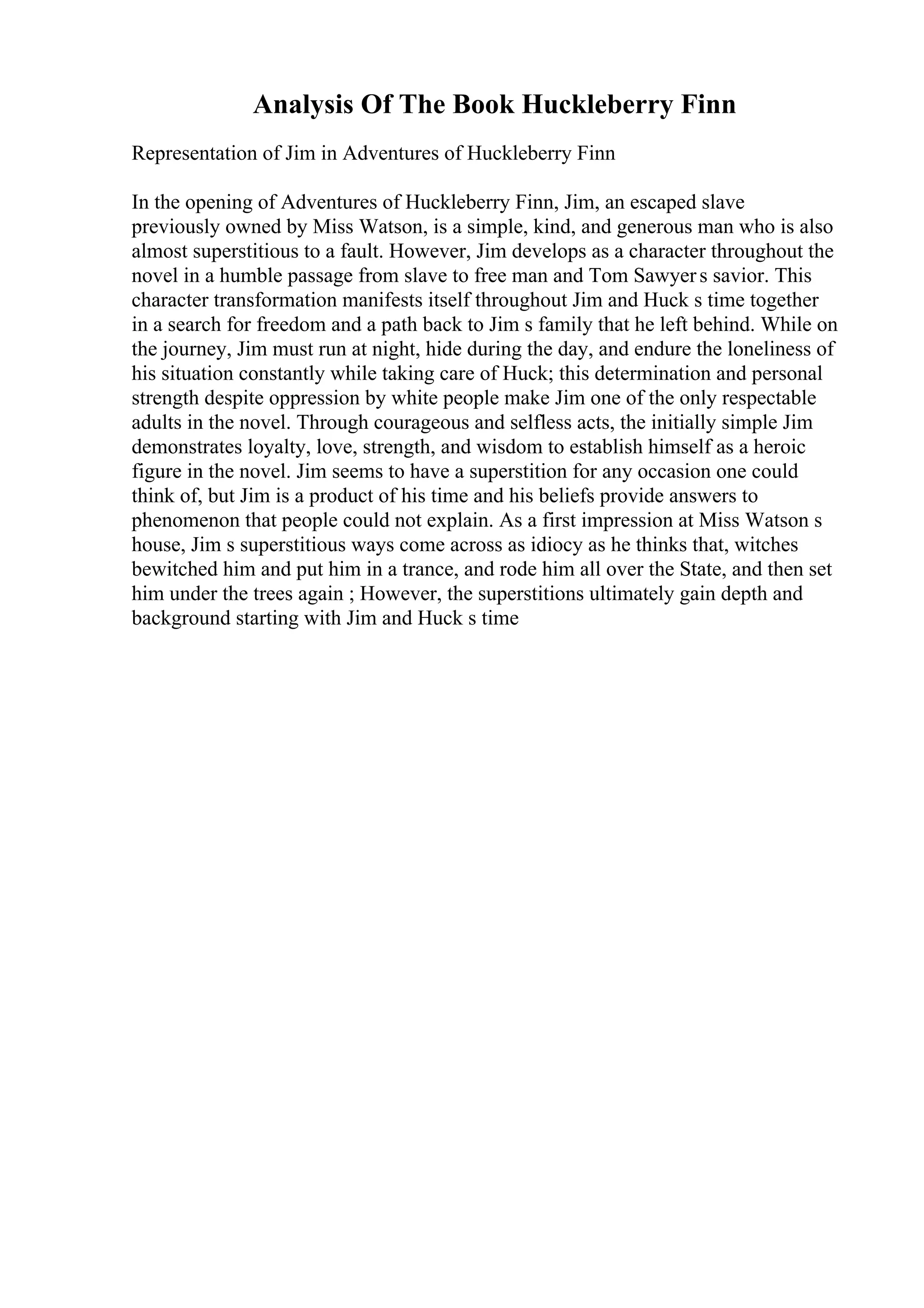 Analysis Of The Book Huckleberry Finn
Representation of Jim in Adventures of Huckleberry Finn
In the opening of Adventures of Huckleberry Finn, Jim, an escaped slave
previously owned by Miss Watson, is a simple, kind, and generous man who is also
almost superstitious to a fault. However, Jim develops as a character throughout the
novel in a humble passage from slave to free man and Tom Sawyers savior. This
character transformation manifests itself throughout Jim and Huck s time together
in a search for freedom and a path back to Jim s family that he left behind. While on
the journey, Jim must run at night, hide during the day, and endure the loneliness of
his situation constantly while taking care of Huck; this determination and personal
strength despite oppression by white people make Jim one of the only respectable
adults in the novel. Through courageous and selfless acts, the initially simple Jim
demonstrates loyalty, love, strength, and wisdom to establish himself as a heroic
figure in the novel. Jim seems to have a superstition for any occasion one could
think of, but Jim is a product of his time and his beliefs provide answers to
phenomenon that people could not explain. As a first impression at Miss Watson s
house, Jim s superstitious ways come across as idiocy as he thinks that, witches
bewitched him and put him in a trance, and rode him all over the State, and then set
him under the trees again ; However, the superstitions ultimately gain depth and
background starting with Jim and Huck s time
 