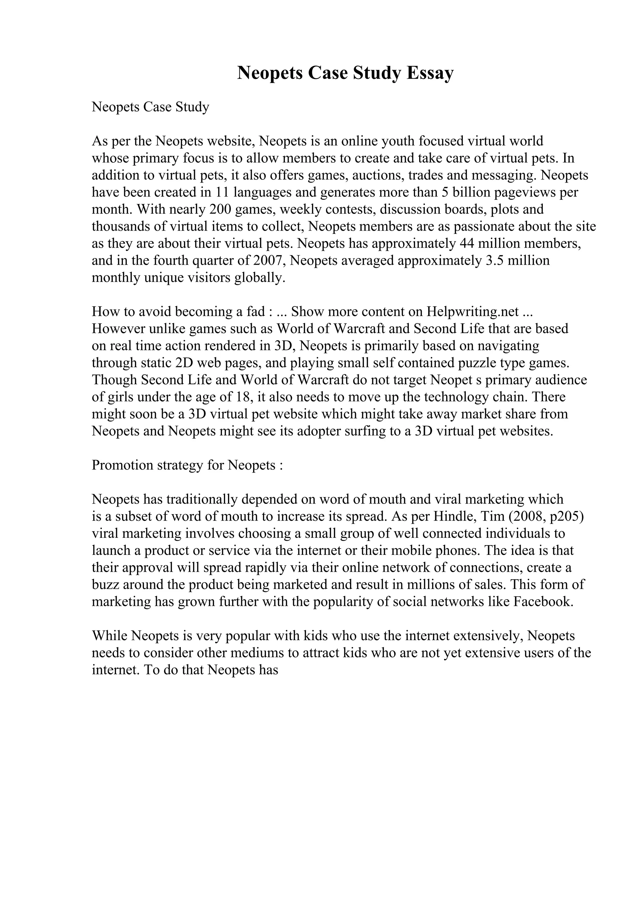 Neopets Case Study Essay
Neopets Case Study
As per the Neopets website, Neopets is an online youth focused virtual world
whose primary focus is to allow members to create and take care of virtual pets. In
addition to virtual pets, it also offers games, auctions, trades and messaging. Neopets
have been created in 11 languages and generates more than 5 billion pageviews per
month. With nearly 200 games, weekly contests, discussion boards, plots and
thousands of virtual items to collect, Neopets members are as passionate about the site
as they are about their virtual pets. Neopets has approximately 44 million members,
and in the fourth quarter of 2007, Neopets averaged approximately 3.5 million
monthly unique visitors globally.
How to avoid becoming a fad : ... Show more content on Helpwriting.net ...
However unlike games such as World of Warcraft and Second Life that are based
on real time action rendered in 3D, Neopets is primarily based on navigating
through static 2D web pages, and playing small self contained puzzle type games.
Though Second Life and World of Warcraft do not target Neopet s primary audience
of girls under the age of 18, it also needs to move up the technology chain. There
might soon be a 3D virtual pet website which might take away market share from
Neopets and Neopets might see its adopter surfing to a 3D virtual pet websites.
Promotion strategy for Neopets :
Neopets has traditionally depended on word of mouth and viral marketing which
is a subset of word of mouth to increase its spread. As per Hindle, Tim (2008, p205)
viral marketing involves choosing a small group of well connected individuals to
launch a product or service via the internet or their mobile phones. The idea is that
their approval will spread rapidly via their online network of connections, create a
buzz around the product being marketed and result in millions of sales. This form of
marketing has grown further with the popularity of social networks like Facebook.
While Neopets is very popular with kids who use the internet extensively, Neopets
needs to consider other mediums to attract kids who are not yet extensive users of the
internet. To do that Neopets has
 