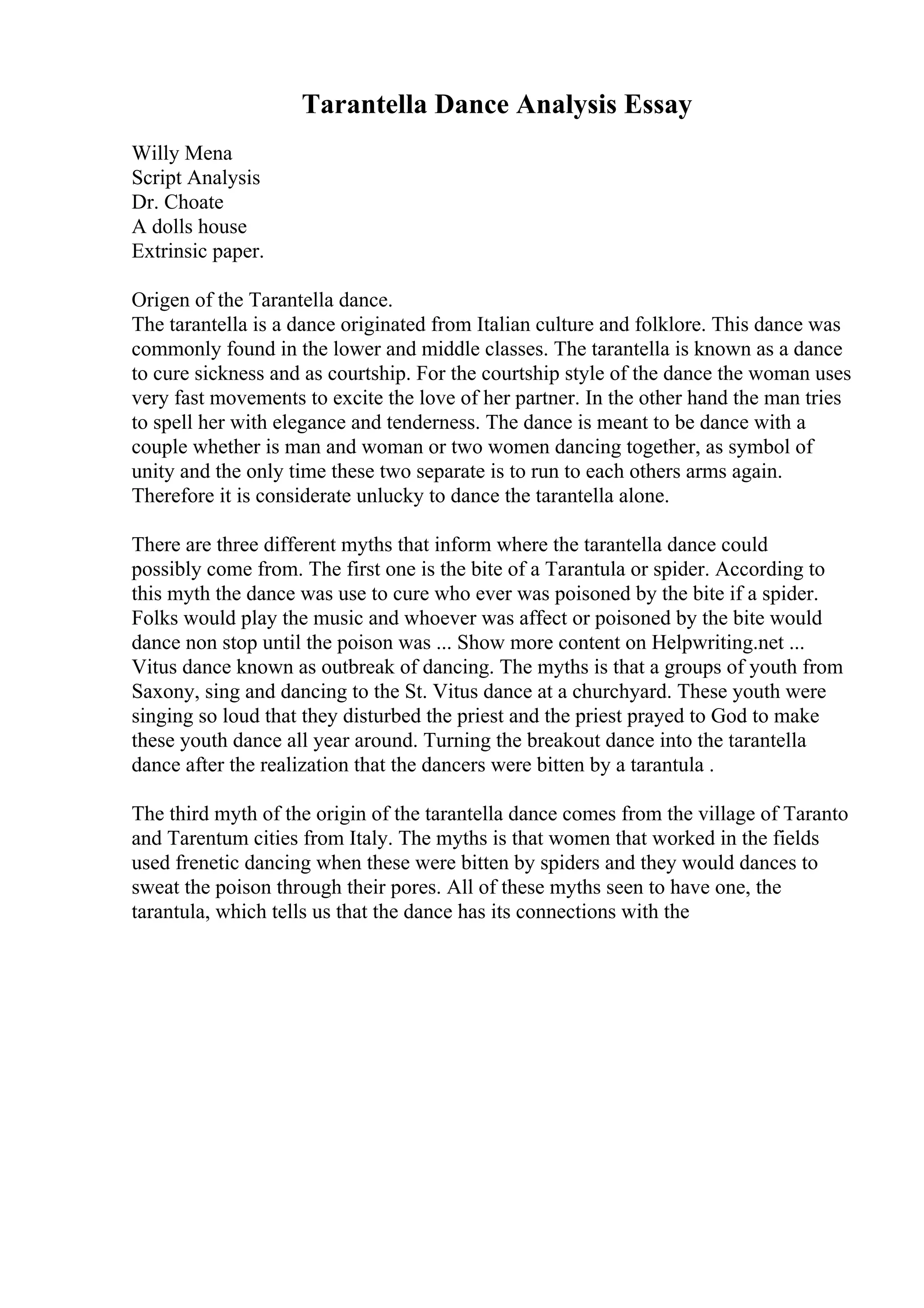 Tarantella Dance Analysis Essay
Willy Mena
Script Analysis
Dr. Choate
A dolls house
Extrinsic paper.
Origen of the Tarantella dance.
The tarantella is a dance originated from Italian culture and folklore. This dance was
commonly found in the lower and middle classes. The tarantella is known as a dance
to cure sickness and as courtship. For the courtship style of the dance the woman uses
very fast movements to excite the love of her partner. In the other hand the man tries
to spell her with elegance and tenderness. The dance is meant to be dance with a
couple whether is man and woman or two women dancing together, as symbol of
unity and the only time these two separate is to run to each others arms again.
Therefore it is considerate unlucky to dance the tarantella alone.
There are three different myths that inform where the tarantella dance could
possibly come from. The first one is the bite of a Tarantula or spider. According to
this myth the dance was use to cure who ever was poisoned by the bite if a spider.
Folks would play the music and whoever was affect or poisoned by the bite would
dance non stop until the poison was ... Show more content on Helpwriting.net ...
Vitus dance known as outbreak of dancing. The myths is that a groups of youth from
Saxony, sing and dancing to the St. Vitus dance at a churchyard. These youth were
singing so loud that they disturbed the priest and the priest prayed to God to make
these youth dance all year around. Turning the breakout dance into the tarantella
dance after the realization that the dancers were bitten by a tarantula .
The third myth of the origin of the tarantella dance comes from the village of Taranto
and Tarentum cities from Italy. The myths is that women that worked in the fields
used frenetic dancing when these were bitten by spiders and they would dances to
sweat the poison through their pores. All of these myths seen to have one, the
tarantula, which tells us that the dance has its connections with the
 