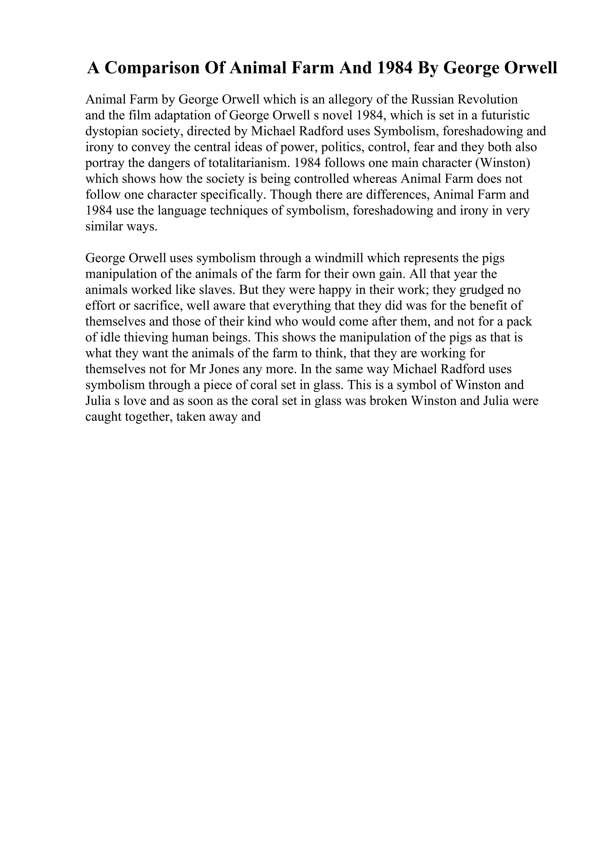 A Comparison Of Animal Farm And 1984 By George Orwell
Animal Farm by George Orwell which is an allegory of the Russian Revolution
and the film adaptation of George Orwell s novel 1984, which is set in a futuristic
dystopian society, directed by Michael Radford uses Symbolism, foreshadowing and
irony to convey the central ideas of power, politics, control, fear and they both also
portray the dangers of totalitarianism. 1984 follows one main character (Winston)
which shows how the society is being controlled whereas Animal Farm does not
follow one character specifically. Though there are differences, Animal Farm and
1984 use the language techniques of symbolism, foreshadowing and irony in very
similar ways.
George Orwell uses symbolism through a windmill which represents the pigs
manipulation of the animals of the farm for their own gain. All that year the
animals worked like slaves. But they were happy in their work; they grudged no
effort or sacrifice, well aware that everything that they did was for the benefit of
themselves and those of their kind who would come after them, and not for a pack
of idle thieving human beings. This shows the manipulation of the pigs as that is
what they want the animals of the farm to think, that they are working for
themselves not for Mr Jones any more. In the same way Michael Radford uses
symbolism through a piece of coral set in glass. This is a symbol of Winston and
Julia s love and as soon as the coral set in glass was broken Winston and Julia were
caught together, taken away and
 