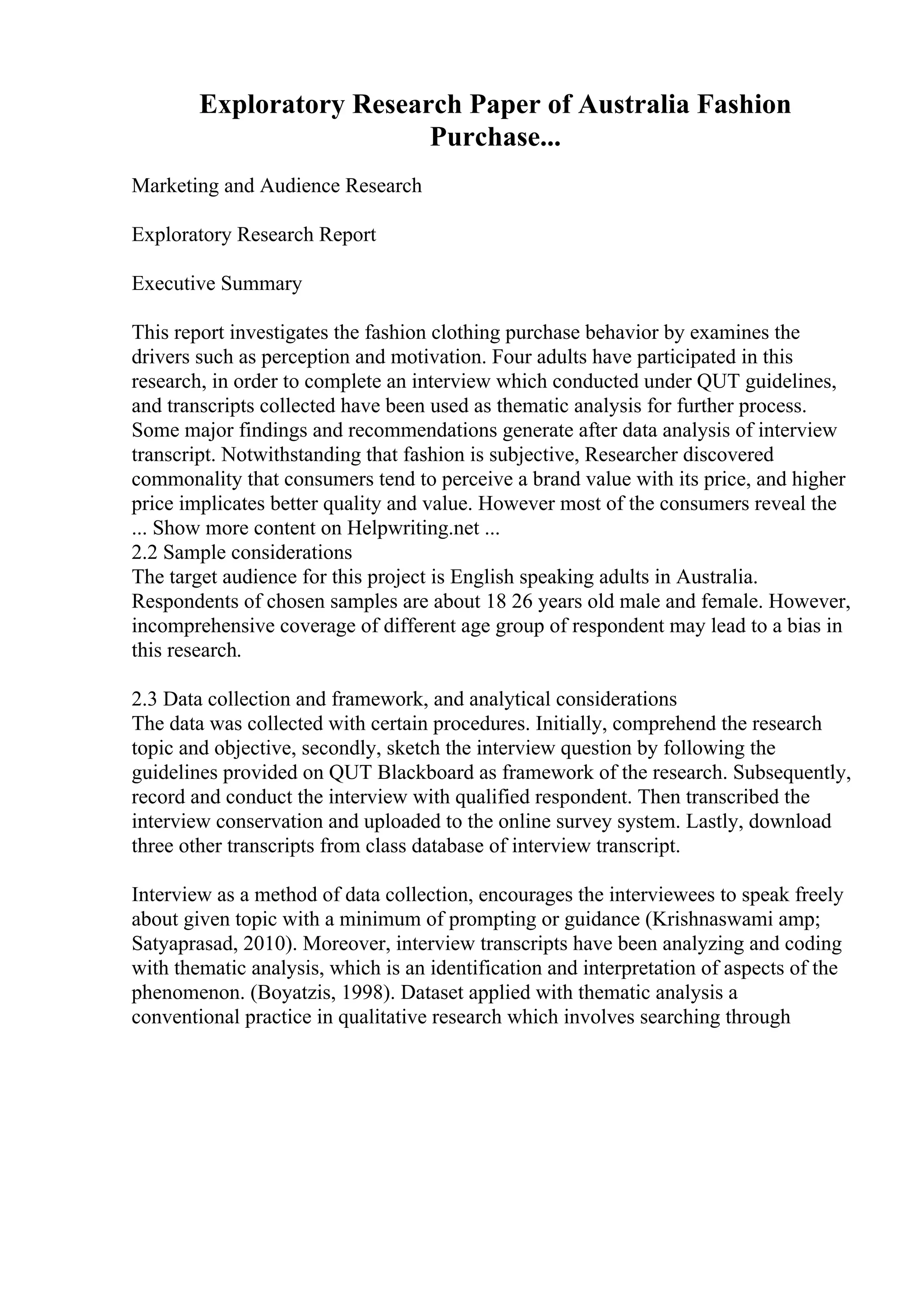 Exploratory Research Paper of Australia Fashion
Purchase...
Marketing and Audience Research
Exploratory Research Report
Executive Summary
This report investigates the fashion clothing purchase behavior by examines the
drivers such as perception and motivation. Four adults have participated in this
research, in order to complete an interview which conducted under QUT guidelines,
and transcripts collected have been used as thematic analysis for further process.
Some major findings and recommendations generate after data analysis of interview
transcript. Notwithstanding that fashion is subjective, Researcher discovered
commonality that consumers tend to perceive a brand value with its price, and higher
price implicates better quality and value. However most of the consumers reveal the
... Show more content on Helpwriting.net ...
2.2 Sample considerations
The target audience for this project is English speaking adults in Australia.
Respondents of chosen samples are about 18 26 years old male and female. However,
incomprehensive coverage of different age group of respondent may lead to a bias in
this research.
2.3 Data collection and framework, and analytical considerations
The data was collected with certain procedures. Initially, comprehend the research
topic and objective, secondly, sketch the interview question by following the
guidelines provided on QUT Blackboard as framework of the research. Subsequently,
record and conduct the interview with qualified respondent. Then transcribed the
interview conservation and uploaded to the online survey system. Lastly, download
three other transcripts from class database of interview transcript.
Interview as a method of data collection, encourages the interviewees to speak freely
about given topic with a minimum of prompting or guidance (Krishnaswami amp;
Satyaprasad, 2010). Moreover, interview transcripts have been analyzing and coding
with thematic analysis, which is an identification and interpretation of aspects of the
phenomenon. (Boyatzis, 1998). Dataset applied with thematic analysis a
conventional practice in qualitative research which involves searching through
 