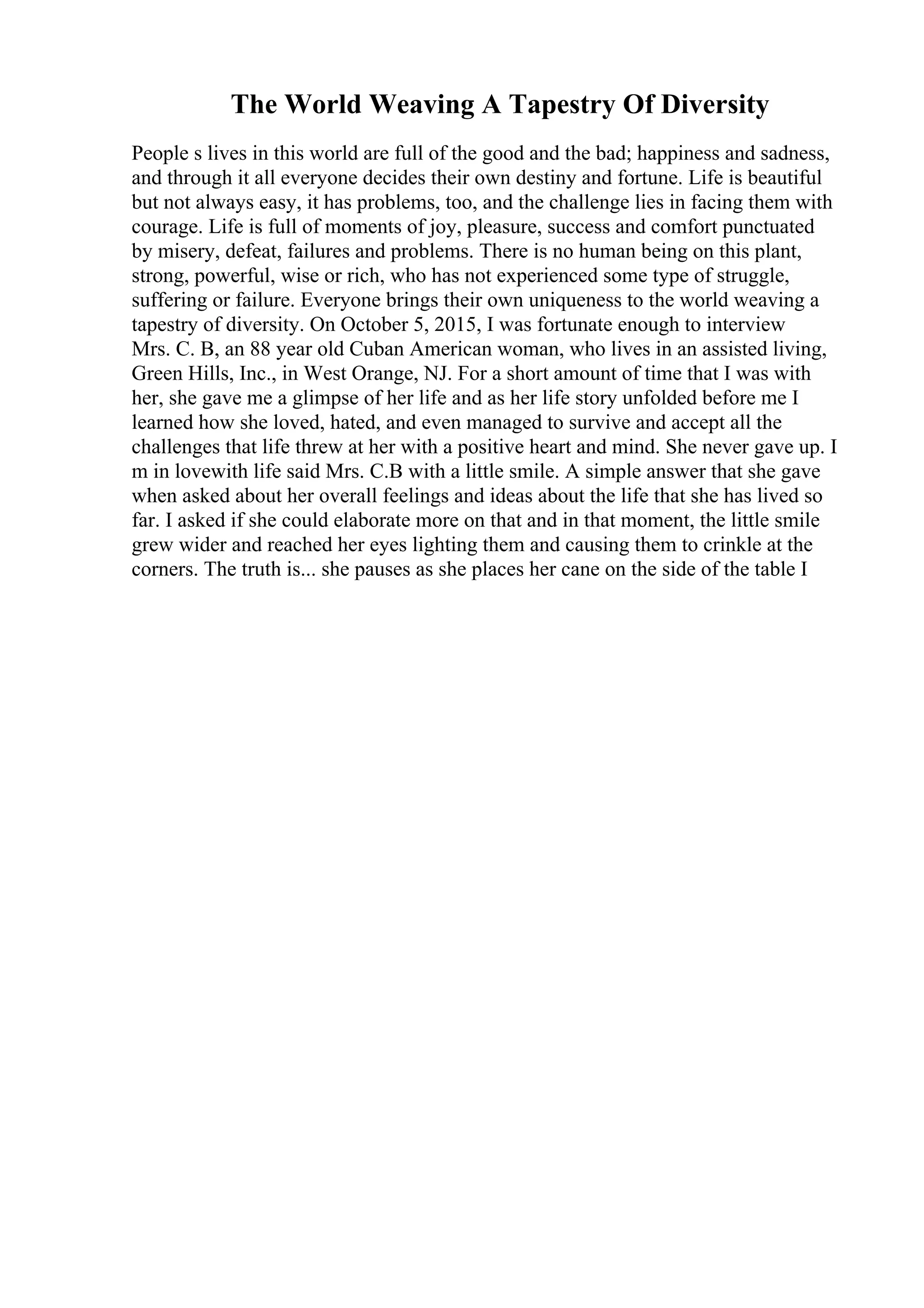 The World Weaving A Tapestry Of Diversity
People s lives in this world are full of the good and the bad; happiness and sadness,
and through it all everyone decides their own destiny and fortune. Life is beautiful
but not always easy, it has problems, too, and the challenge lies in facing them with
courage. Life is full of moments of joy, pleasure, success and comfort punctuated
by misery, defeat, failures and problems. There is no human being on this plant,
strong, powerful, wise or rich, who has not experienced some type of struggle,
suffering or failure. Everyone brings their own uniqueness to the world weaving a
tapestry of diversity. On October 5, 2015, I was fortunate enough to interview
Mrs. C. B, an 88 year old Cuban American woman, who lives in an assisted living,
Green Hills, Inc., in West Orange, NJ. For a short amount of time that I was with
her, she gave me a glimpse of her life and as her life story unfolded before me I
learned how she loved, hated, and even managed to survive and accept all the
challenges that life threw at her with a positive heart and mind. She never gave up. I
m in lovewith life said Mrs. C.B with a little smile. A simple answer that she gave
when asked about her overall feelings and ideas about the life that she has lived so
far. I asked if she could elaborate more on that and in that moment, the little smile
grew wider and reached her eyes lighting them and causing them to crinkle at the
corners. The truth is... she pauses as she places her cane on the side of the table I
 