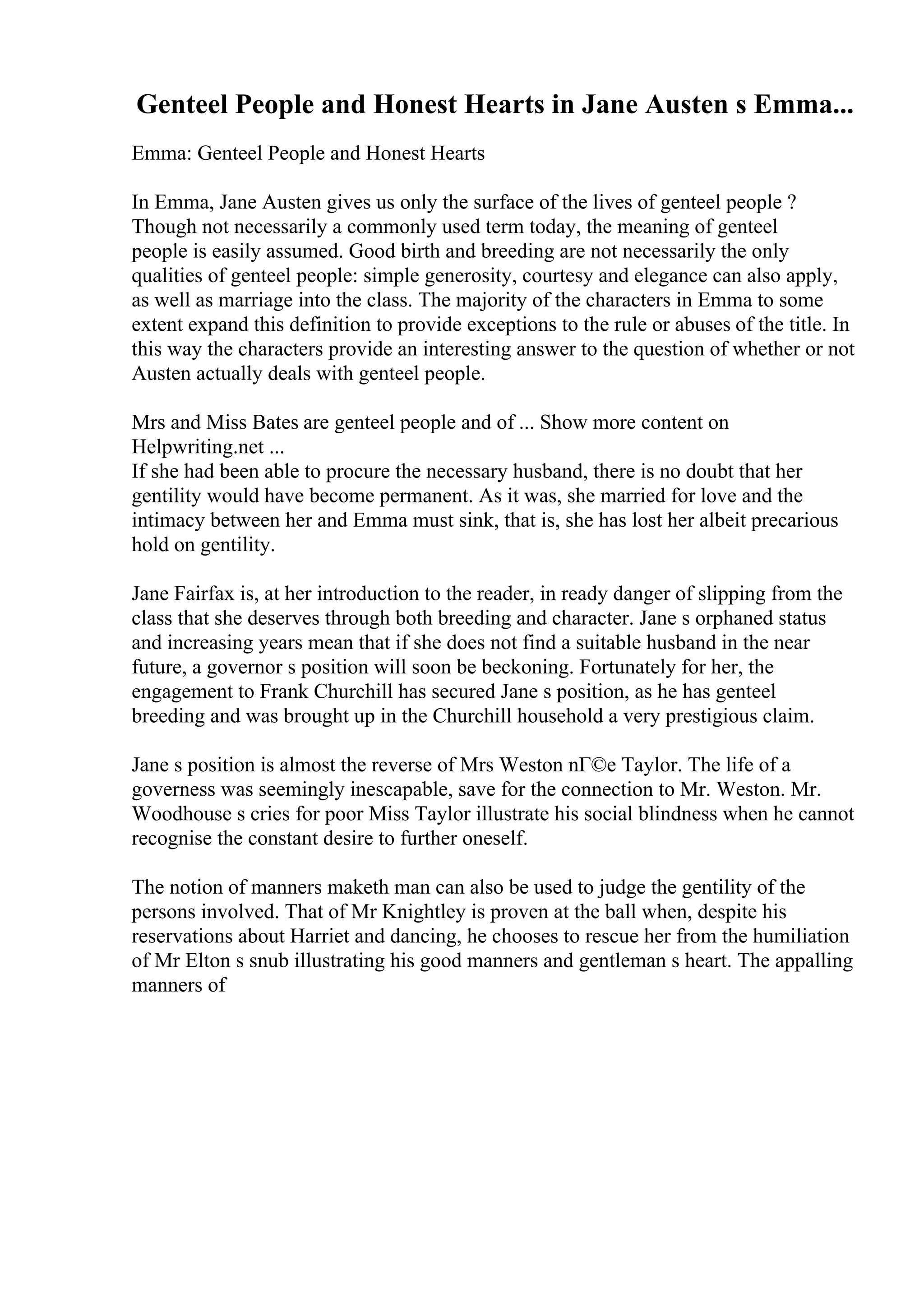Genteel People and Honest Hearts in Jane Austen s Emma...
Emma: Genteel People and Honest Hearts
In Emma, Jane Austen gives us only the surface of the lives of genteel people ?
Though not necessarily a commonly used term today, the meaning of genteel
people is easily assumed. Good birth and breeding are not necessarily the only
qualities of genteel people: simple generosity, courtesy and elegance can also apply,
as well as marriage into the class. The majority of the characters in Emma to some
extent expand this definition to provide exceptions to the rule or abuses of the title. In
this way the characters provide an interesting answer to the question of whether or not
Austen actually deals with genteel people.
Mrs and Miss Bates are genteel people and of ... Show more content on
Helpwriting.net ...
If she had been able to procure the necessary husband, there is no doubt that her
gentility would have become permanent. As it was, she married for love and the
intimacy between her and Emma must sink, that is, she has lost her albeit precarious
hold on gentility.
Jane Fairfax is, at her introduction to the reader, in ready danger of slipping from the
class that she deserves through both breeding and character. Jane s orphaned status
and increasing years mean that if she does not find a suitable husband in the near
future, a governor s position will soon be beckoning. Fortunately for her, the
engagement to Frank Churchill has secured Jane s position, as he has genteel
breeding and was brought up in the Churchill household a very prestigious claim.
Jane s position is almost the reverse of Mrs Weston nГ©e Taylor. The life of a
governess was seemingly inescapable, save for the connection to Mr. Weston. Mr.
Woodhouse s cries for poor Miss Taylor illustrate his social blindness when he cannot
recognise the constant desire to further oneself.
The notion of manners maketh man can also be used to judge the gentility of the
persons involved. That of Mr Knightley is proven at the ball when, despite his
reservations about Harriet and dancing, he chooses to rescue her from the humiliation
of Mr Elton s snub illustrating his good manners and gentleman s heart. The appalling
manners of
 