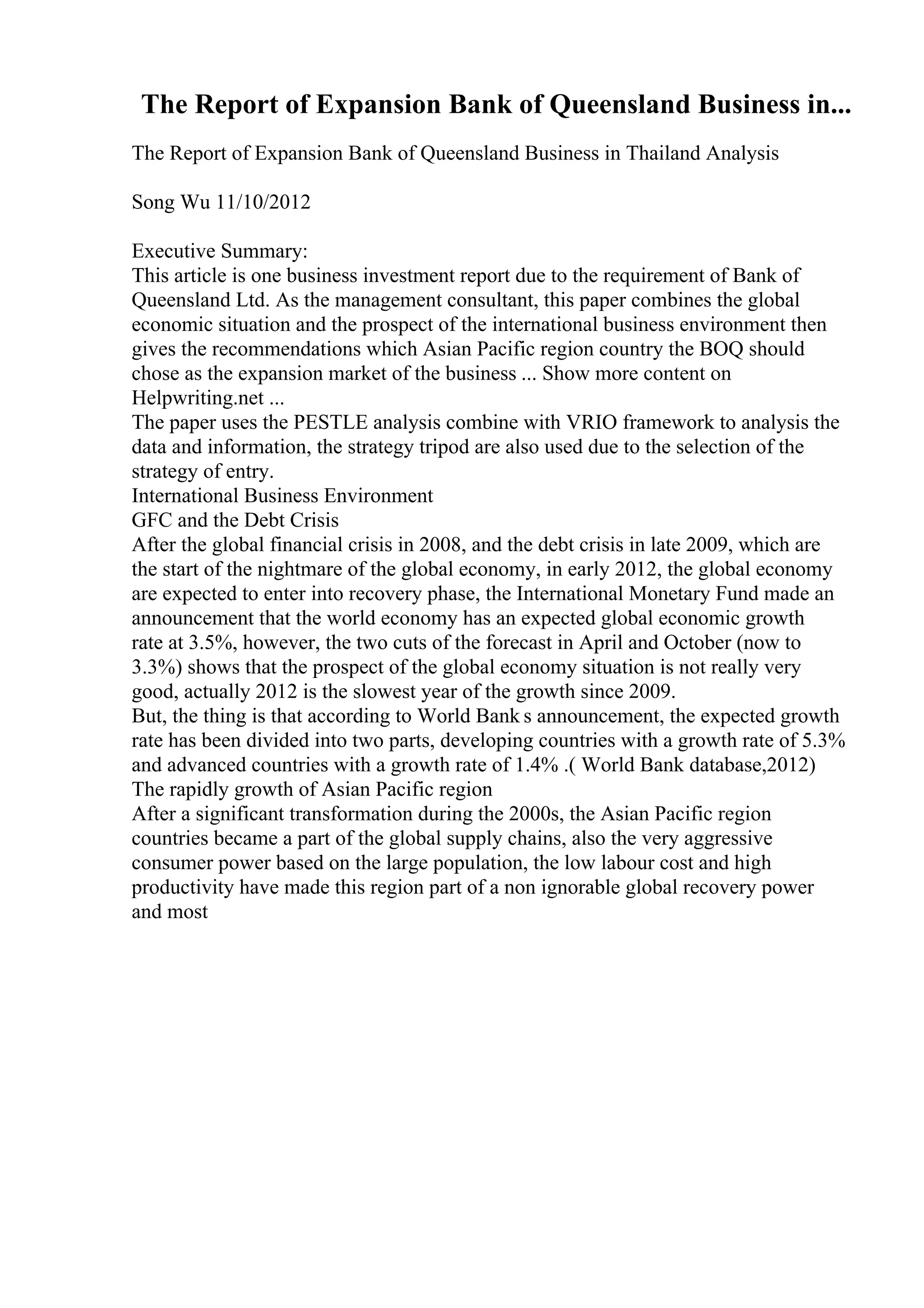 The Report of Expansion Bank of Queensland Business in...
The Report of Expansion Bank of Queensland Business in Thailand Analysis
Song Wu 11/10/2012
Executive Summary:
This article is one business investment report due to the requirement of Bank of
Queensland Ltd. As the management consultant, this paper combines the global
economic situation and the prospect of the international business environment then
gives the recommendations which Asian Pacific region country the BOQ should
chose as the expansion market of the business ... Show more content on
Helpwriting.net ...
The paper uses the PESTLE analysis combine with VRIO framework to analysis the
data and information, the strategy tripod are also used due to the selection of the
strategy of entry.
International Business Environment
GFC and the Debt Crisis
After the global financial crisis in 2008, and the debt crisis in late 2009, which are
the start of the nightmare of the global economy, in early 2012, the global economy
are expected to enter into recovery phase, the International Monetary Fund made an
announcement that the world economy has an expected global economic growth
rate at 3.5%, however, the two cuts of the forecast in April and October (now to
3.3%) shows that the prospect of the global economy situation is not really very
good, actually 2012 is the slowest year of the growth since 2009.
But, the thing is that according to World Bank s announcement, the expected growth
rate has been divided into two parts, developing countries with a growth rate of 5.3%
and advanced countries with a growth rate of 1.4% .( World Bank database,2012)
The rapidly growth of Asian Pacific region
After a significant transformation during the 2000s, the Asian Pacific region
countries became a part of the global supply chains, also the very aggressive
consumer power based on the large population, the low labour cost and high
productivity have made this region part of a non ignorable global recovery power
and most
 