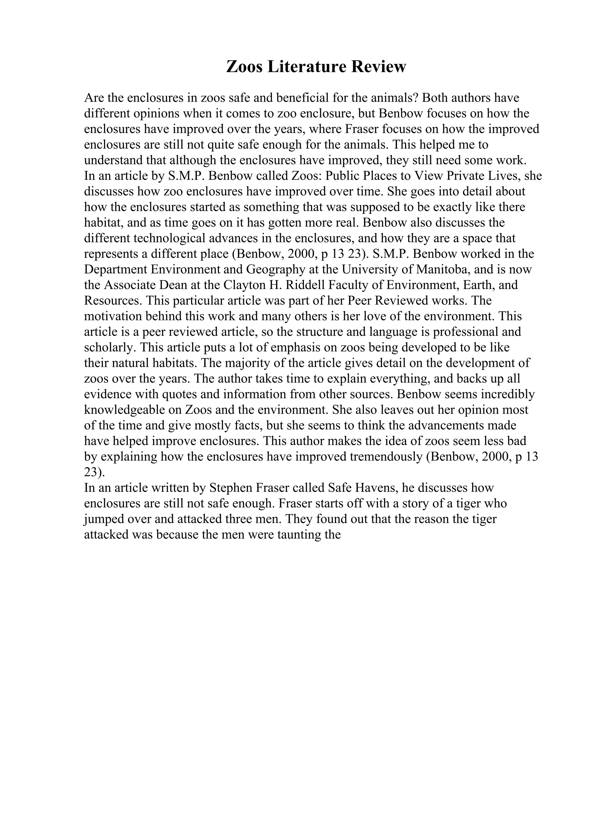 Zoos Literature Review
Are the enclosures in zoos safe and beneficial for the animals? Both authors have
different opinions when it comes to zoo enclosure, but Benbow focuses on how the
enclosures have improved over the years, where Fraser focuses on how the improved
enclosures are still not quite safe enough for the animals. This helped me to
understand that although the enclosures have improved, they still need some work.
In an article by S.M.P. Benbow called Zoos: Public Places to View Private Lives, she
discusses how zoo enclosures have improved over time. She goes into detail about
how the enclosures started as something that was supposed to be exactly like there
habitat, and as time goes on it has gotten more real. Benbow also discusses the
different technological advances in the enclosures, and how they are a space that
represents a different place (Benbow, 2000, p 13 23). S.M.P. Benbow worked in the
Department Environment and Geography at the University of Manitoba, and is now
the Associate Dean at the Clayton H. Riddell Faculty of Environment, Earth, and
Resources. This particular article was part of her Peer Reviewed works. The
motivation behind this work and many others is her love of the environment. This
article is a peer reviewed article, so the structure and language is professional and
scholarly. This article puts a lot of emphasis on zoos being developed to be like
their natural habitats. The majority of the article gives detail on the development of
zoos over the years. The author takes time to explain everything, and backs up all
evidence with quotes and information from other sources. Benbow seems incredibly
knowledgeable on Zoos and the environment. She also leaves out her opinion most
of the time and give mostly facts, but she seems to think the advancements made
have helped improve enclosures. This author makes the idea of zoos seem less bad
by explaining how the enclosures have improved tremendously (Benbow, 2000, p 13
23).
In an article written by Stephen Fraser called Safe Havens, he discusses how
enclosures are still not safe enough. Fraser starts off with a story of a tiger who
jumped over and attacked three men. They found out that the reason the tiger
attacked was because the men were taunting the
 