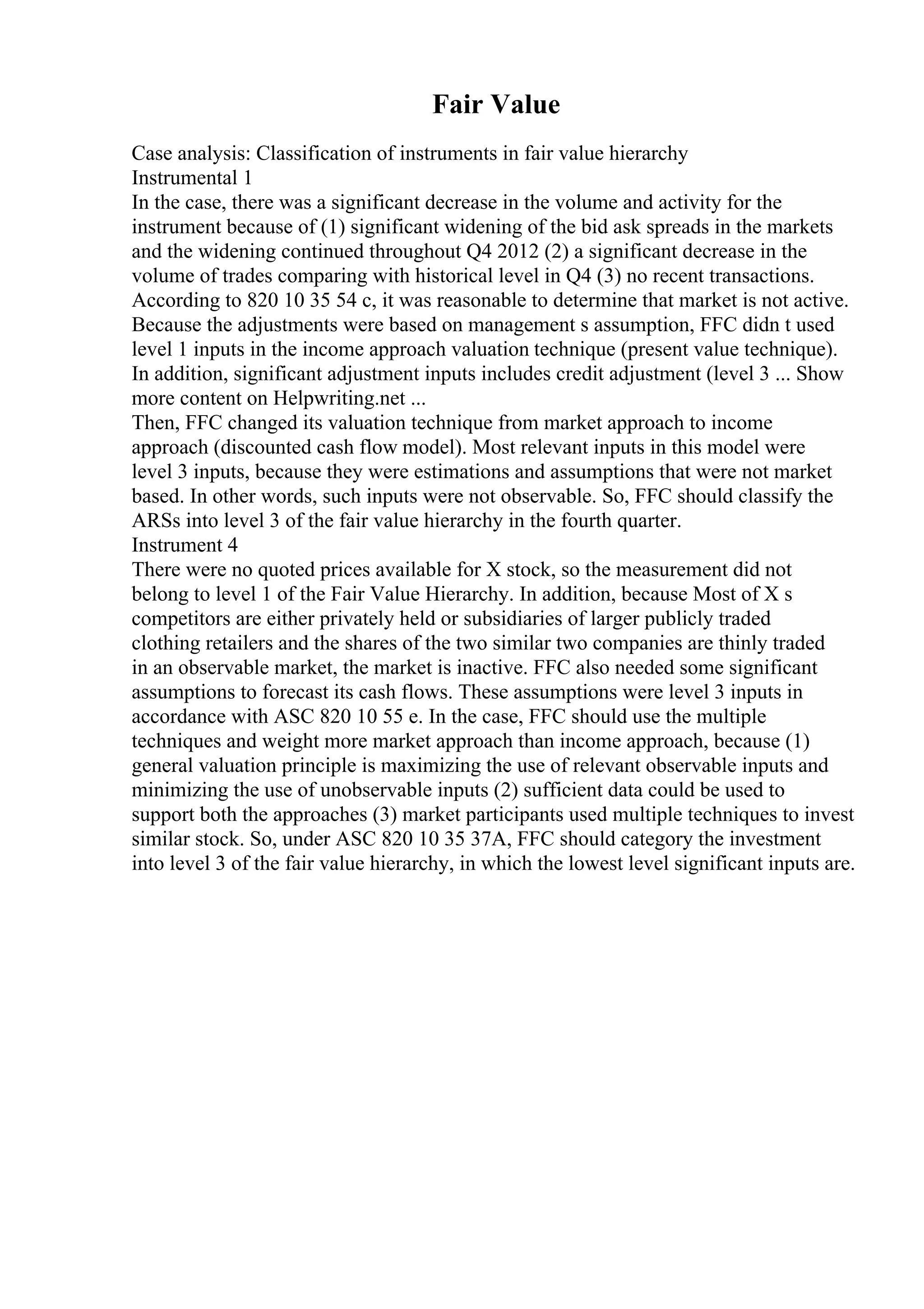 Fair Value
Case analysis: Classification of instruments in fair value hierarchy
Instrumental 1
In the case, there was a significant decrease in the volume and activity for the
instrument because of (1) significant widening of the bid ask spreads in the markets
and the widening continued throughout Q4 2012 (2) a significant decrease in the
volume of trades comparing with historical level in Q4 (3) no recent transactions.
According to 820 10 35 54 c, it was reasonable to determine that market is not active.
Because the adjustments were based on management s assumption, FFC didn t used
level 1 inputs in the income approach valuation technique (present value technique).
In addition, significant adjustment inputs includes credit adjustment (level 3 ... Show
more content on Helpwriting.net ...
Then, FFC changed its valuation technique from market approach to income
approach (discounted cash flow model). Most relevant inputs in this model were
level 3 inputs, because they were estimations and assumptions that were not market
based. In other words, such inputs were not observable. So, FFC should classify the
ARSs into level 3 of the fair value hierarchy in the fourth quarter.
Instrument 4
There were no quoted prices available for X stock, so the measurement did not
belong to level 1 of the Fair Value Hierarchy. In addition, because Most of X s
competitors are either privately held or subsidiaries of larger publicly traded
clothing retailers and the shares of the two similar two companies are thinly traded
in an observable market, the market is inactive. FFC also needed some significant
assumptions to forecast its cash flows. These assumptions were level 3 inputs in
accordance with ASC 820 10 55 e. In the case, FFC should use the multiple
techniques and weight more market approach than income approach, because (1)
general valuation principle is maximizing the use of relevant observable inputs and
minimizing the use of unobservable inputs (2) sufficient data could be used to
support both the approaches (3) market participants used multiple techniques to invest
similar stock. So, under ASC 820 10 35 37A, FFC should category the investment
into level 3 of the fair value hierarchy, in which the lowest level significant inputs are.
 