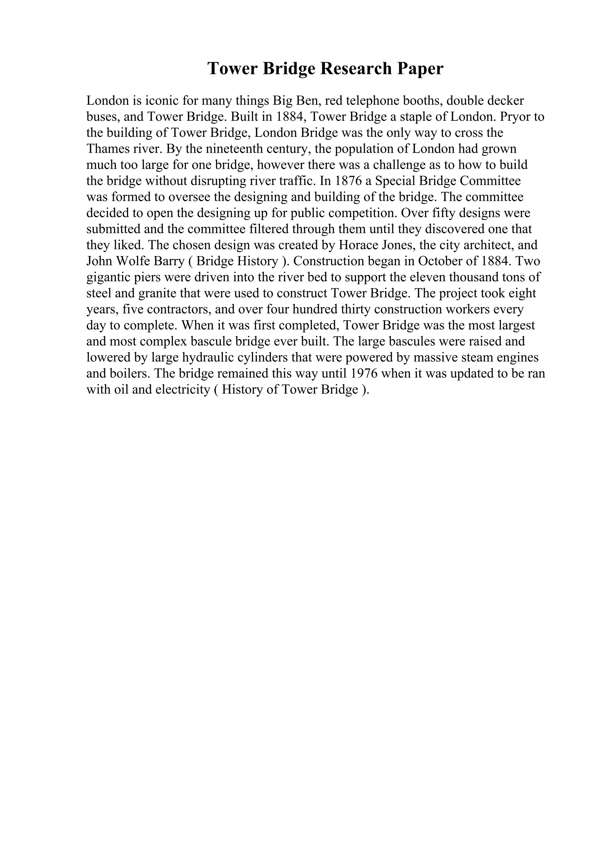 Tower Bridge Research Paper
London is iconic for many things Big Ben, red telephone booths, double decker
buses, and Tower Bridge. Built in 1884, Tower Bridge a staple of London. Pryor to
the building of Tower Bridge, London Bridge was the only way to cross the
Thames river. By the nineteenth century, the population of London had grown
much too large for one bridge, however there was a challenge as to how to build
the bridge without disrupting river traffic. In 1876 a Special Bridge Committee
was formed to oversee the designing and building of the bridge. The committee
decided to open the designing up for public competition. Over fifty designs were
submitted and the committee filtered through them until they discovered one that
they liked. The chosen design was created by Horace Jones, the city architect, and
John Wolfe Barry ( Bridge History ). Construction began in October of 1884. Two
gigantic piers were driven into the river bed to support the eleven thousand tons of
steel and granite that were used to construct Tower Bridge. The project took eight
years, five contractors, and over four hundred thirty construction workers every
day to complete. When it was first completed, Tower Bridge was the most largest
and most complex bascule bridge ever built. The large bascules were raised and
lowered by large hydraulic cylinders that were powered by massive steam engines
and boilers. The bridge remained this way until 1976 when it was updated to be ran
with oil and electricity ( History of Tower Bridge ).
 