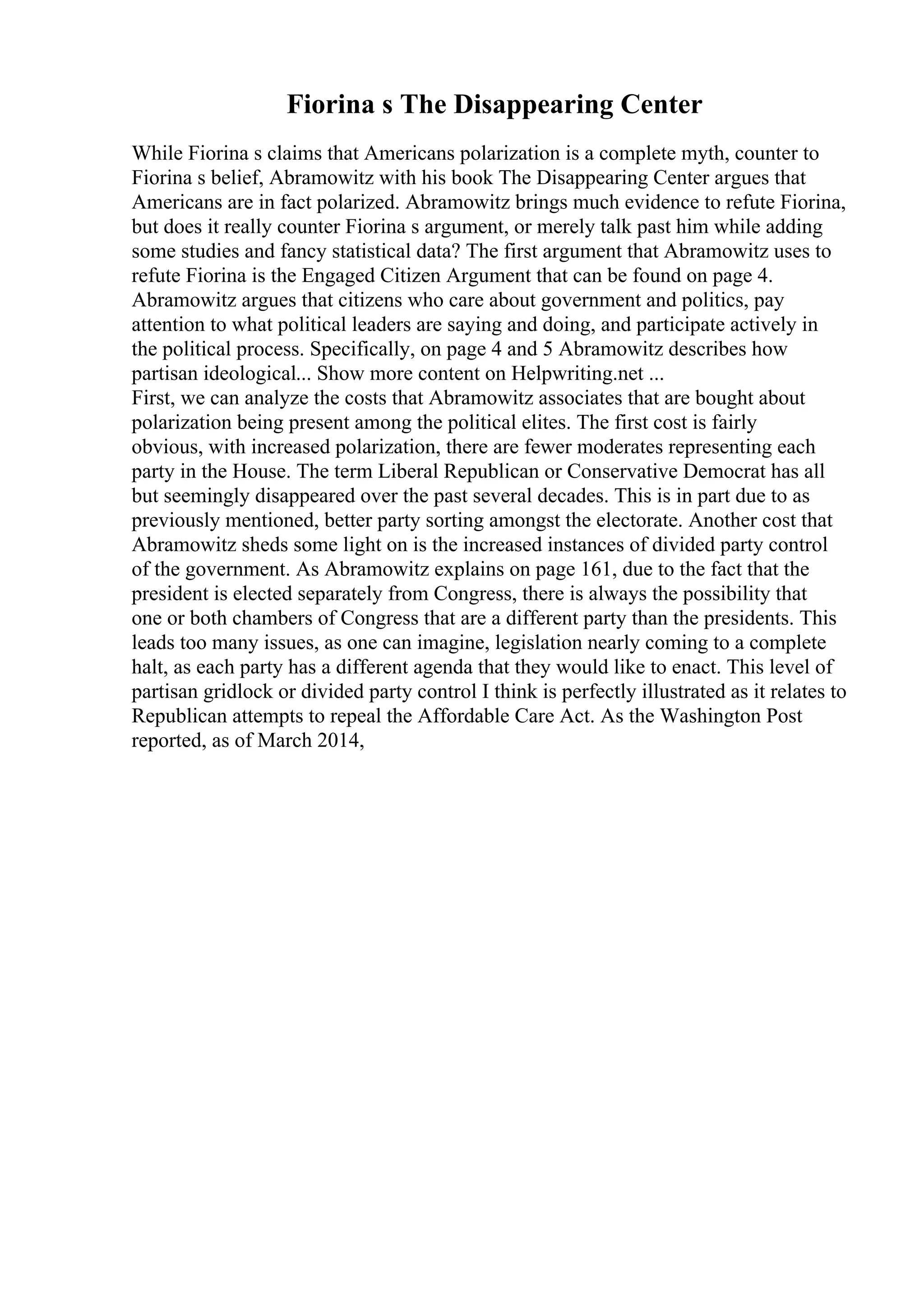 Fiorina s The Disappearing Center
While Fiorina s claims that Americans polarization is a complete myth, counter to
Fiorina s belief, Abramowitz with his book The Disappearing Center argues that
Americans are in fact polarized. Abramowitz brings much evidence to refute Fiorina,
but does it really counter Fiorina s argument, or merely talk past him while adding
some studies and fancy statistical data? The first argument that Abramowitz uses to
refute Fiorina is the Engaged Citizen Argument that can be found on page 4.
Abramowitz argues that citizens who care about government and politics, pay
attention to what political leaders are saying and doing, and participate actively in
the political process. Specifically, on page 4 and 5 Abramowitz describes how
partisan ideological... Show more content on Helpwriting.net ...
First, we can analyze the costs that Abramowitz associates that are bought about
polarization being present among the political elites. The first cost is fairly
obvious, with increased polarization, there are fewer moderates representing each
party in the House. The term Liberal Republican or Conservative Democrat has all
but seemingly disappeared over the past several decades. This is in part due to as
previously mentioned, better party sorting amongst the electorate. Another cost that
Abramowitz sheds some light on is the increased instances of divided party control
of the government. As Abramowitz explains on page 161, due to the fact that the
president is elected separately from Congress, there is always the possibility that
one or both chambers of Congress that are a different party than the presidents. This
leads too many issues, as one can imagine, legislation nearly coming to a complete
halt, as each party has a different agenda that they would like to enact. This level of
partisan gridlock or divided party control I think is perfectly illustrated as it relates to
Republican attempts to repeal the Affordable Care Act. As the Washington Post
reported, as of March 2014,
 