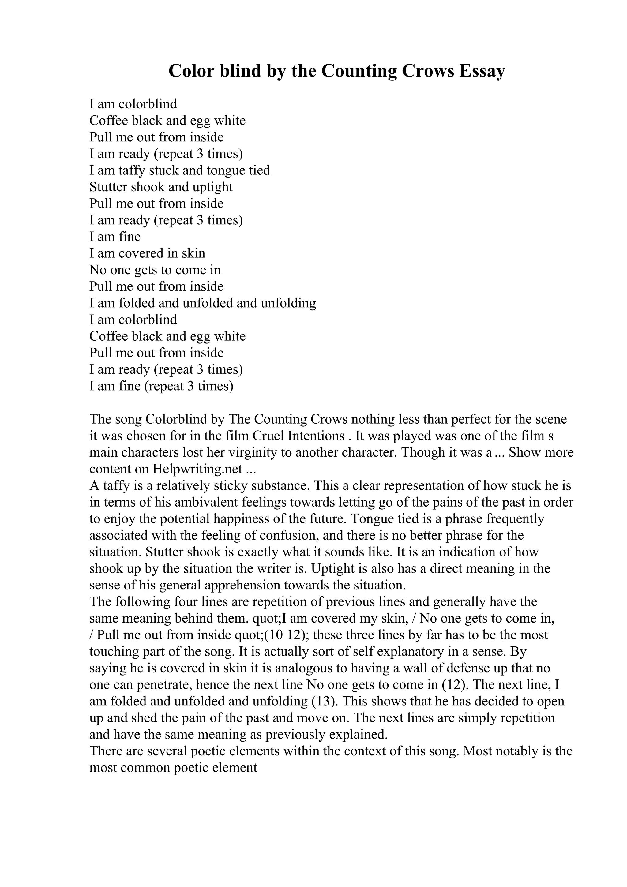 Color blind by the Counting Crows Essay
I am colorblind
Coffee black and egg white
Pull me out from inside
I am ready (repeat 3 times)
I am taffy stuck and tongue tied
Stutter shook and uptight
Pull me out from inside
I am ready (repeat 3 times)
I am fine
I am covered in skin
No one gets to come in
Pull me out from inside
I am folded and unfolded and unfolding
I am colorblind
Coffee black and egg white
Pull me out from inside
I am ready (repeat 3 times)
I am fine (repeat 3 times)
The song Colorblind by The Counting Crows nothing less than perfect for the scene
it was chosen for in the film Cruel Intentions . It was played was one of the film s
main characters lost her virginity to another character. Though it was a... Show more
content on Helpwriting.net ...
A taffy is a relatively sticky substance. This a clear representation of how stuck he is
in terms of his ambivalent feelings towards letting go of the pains of the past in order
to enjoy the potential happiness of the future. Tongue tied is a phrase frequently
associated with the feeling of confusion, and there is no better phrase for the
situation. Stutter shook is exactly what it sounds like. It is an indication of how
shook up by the situation the writer is. Uptight is also has a direct meaning in the
sense of his general apprehension towards the situation.
The following four lines are repetition of previous lines and generally have the
same meaning behind them. quot;I am covered my skin, / No one gets to come in,
/ Pull me out from inside quot;(10 12); these three lines by far has to be the most
touching part of the song. It is actually sort of self explanatory in a sense. By
saying he is covered in skin it is analogous to having a wall of defense up that no
one can penetrate, hence the next line No one gets to come in (12). The next line, I
am folded and unfolded and unfolding (13). This shows that he has decided to open
up and shed the pain of the past and move on. The next lines are simply repetition
and have the same meaning as previously explained.
There are several poetic elements within the context of this song. Most notably is the
most common poetic element
 