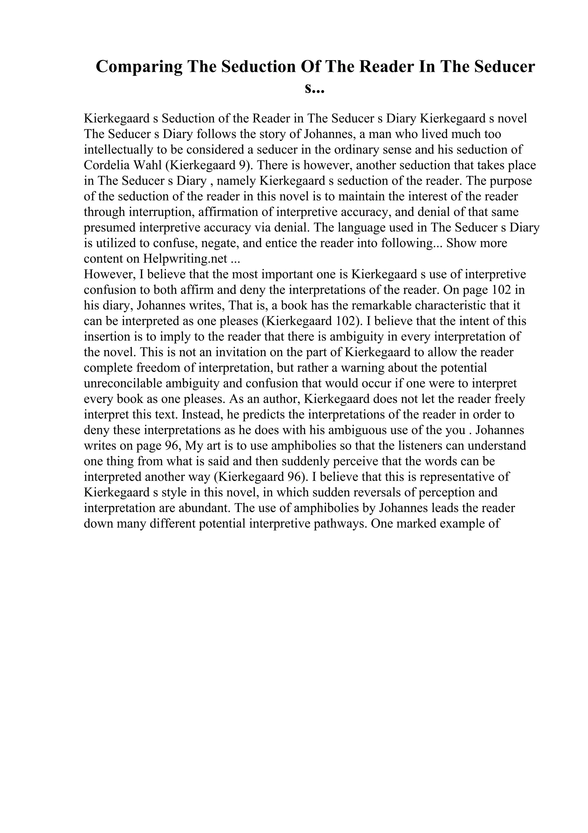 Comparing The Seduction Of The Reader In The Seducer
s...
Kierkegaard s Seduction of the Reader in The Seducer s Diary Kierkegaard s novel
The Seducer s Diary follows the story of Johannes, a man who lived much too
intellectually to be considered a seducer in the ordinary sense and his seduction of
Cordelia Wahl (Kierkegaard 9). There is however, another seduction that takes place
in The Seducer s Diary , namely Kierkegaard s seduction of the reader. The purpose
of the seduction of the reader in this novel is to maintain the interest of the reader
through interruption, affirmation of interpretive accuracy, and denial of that same
presumed interpretive accuracy via denial. The language used in The Seducer s Diary
is utilized to confuse, negate, and entice the reader into following... Show more
content on Helpwriting.net ...
However, I believe that the most important one is Kierkegaard s use of interpretive
confusion to both affirm and deny the interpretations of the reader. On page 102 in
his diary, Johannes writes, That is, a book has the remarkable characteristic that it
can be interpreted as one pleases (Kierkegaard 102). I believe that the intent of this
insertion is to imply to the reader that there is ambiguity in every interpretation of
the novel. This is not an invitation on the part of Kierkegaard to allow the reader
complete freedom of interpretation, but rather a warning about the potential
unreconcilable ambiguity and confusion that would occur if one were to interpret
every book as one pleases. As an author, Kierkegaard does not let the reader freely
interpret this text. Instead, he predicts the interpretations of the reader in order to
deny these interpretations as he does with his ambiguous use of the you . Johannes
writes on page 96, My art is to use amphibolies so that the listeners can understand
one thing from what is said and then suddenly perceive that the words can be
interpreted another way (Kierkegaard 96). I believe that this is representative of
Kierkegaard s style in this novel, in which sudden reversals of perception and
interpretation are abundant. The use of amphibolies by Johannes leads the reader
down many different potential interpretive pathways. One marked example of
 