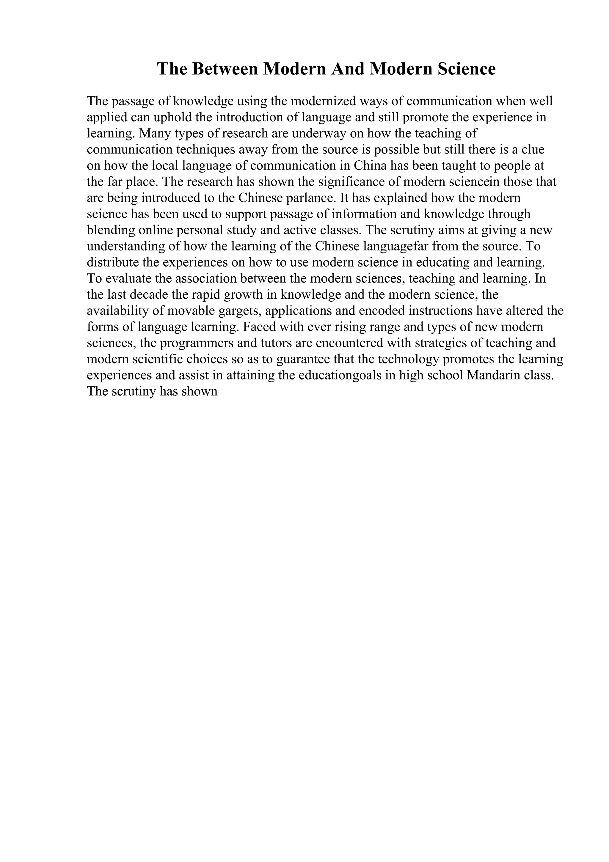 The Between Modern And Modern Science
The passage of knowledge using the modernized ways of communication when well
applied can uphold the introduction of language and still promote the experience in
learning. Many types of research are underway on how the teaching of
communication techniques away from the source is possible but still there is a clue
on how the local language of communication in China has been taught to people at
the far place. The research has shown the significance of modern sciencein those that
are being introduced to the Chinese parlance. It has explained how the modern
science has been used to support passage of information and knowledge through
blending online personal study and active classes. The scrutiny aims at giving a new
understanding of how the learning of the Chinese languagefar from the source. To
distribute the experiences on how to use modern science in educating and learning.
To evaluate the association between the modern sciences, teaching and learning. In
the last decade the rapid growth in knowledge and the modern science, the
availability of movable gargets, applications and encoded instructions have altered the
forms of language learning. Faced with ever rising range and types of new modern
sciences, the programmers and tutors are encountered with strategies of teaching and
modern scientific choices so as to guarantee that the technology promotes the learning
experiences and assist in attaining the educationgoals in high school Mandarin class.
The scrutiny has shown
 