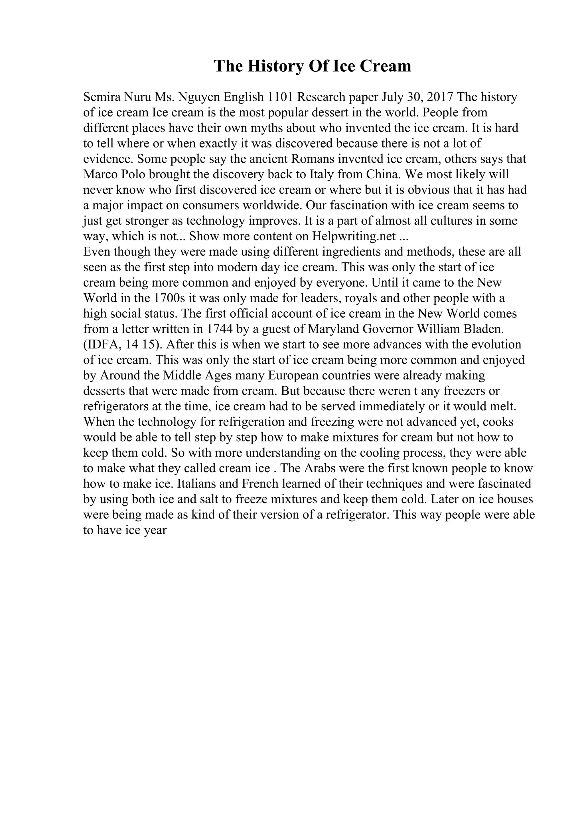The History Of Ice Cream
Semira Nuru Ms. Nguyen English 1101 Research paper July 30, 2017 The history
of ice cream Ice cream is the most popular dessert in the world. People from
different places have their own myths about who invented the ice cream. It is hard
to tell where or when exactly it was discovered because there is not a lot of
evidence. Some people say the ancient Romans invented ice cream, others says that
Marco Polo brought the discovery back to Italy from China. We most likely will
never know who first discovered ice cream or where but it is obvious that it has had
a major impact on consumers worldwide. Our fascination with ice cream seems to
just get stronger as technology improves. It is a part of almost all cultures in some
way, which is not... Show more content on Helpwriting.net ...
Even though they were made using different ingredients and methods, these are all
seen as the first step into modern day ice cream. This was only the start of ice
cream being more common and enjoyed by everyone. Until it came to the New
World in the 1700s it was only made for leaders, royals and other people with a
high social status. The first official account of ice cream in the New World comes
from a letter written in 1744 by a guest of Maryland Governor William Bladen.
(IDFA, 14 15). After this is when we start to see more advances with the evolution
of ice cream. This was only the start of ice cream being more common and enjoyed
by Around the Middle Ages many European countries were already making
desserts that were made from cream. But because there weren t any freezers or
refrigerators at the time, ice cream had to be served immediately or it would melt.
When the technology for refrigeration and freezing were not advanced yet, cooks
would be able to tell step by step how to make mixtures for cream but not how to
keep them cold. So with more understanding on the cooling process, they were able
to make what they called cream ice . The Arabs were the first known people to know
how to make ice. Italians and French learned of their techniques and were fascinated
by using both ice and salt to freeze mixtures and keep them cold. Later on ice houses
were being made as kind of their version of a refrigerator. This way people were able
to have ice year
 
