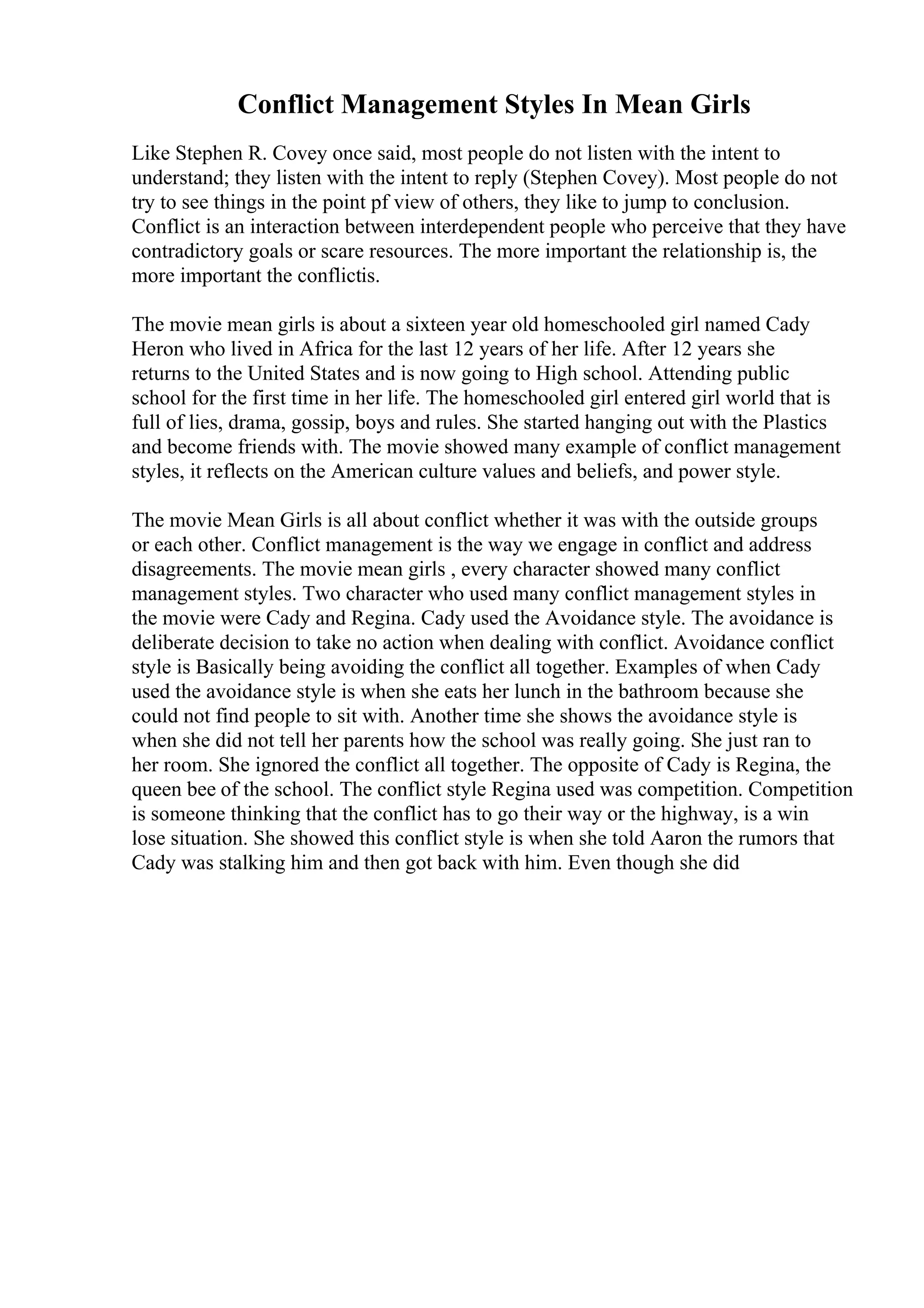 Conflict Management Styles In Mean Girls
Like Stephen R. Covey once said, most people do not listen with the intent to
understand; they listen with the intent to reply (Stephen Covey). Most people do not
try to see things in the point pf view of others, they like to jump to conclusion.
Conflict is an interaction between interdependent people who perceive that they have
contradictory goals or scare resources. The more important the relationship is, the
more important the conflictis.
The movie mean girls is about a sixteen year old homeschooled girl named Cady
Heron who lived in Africa for the last 12 years of her life. After 12 years she
returns to the United States and is now going to High school. Attending public
school for the first time in her life. The homeschooled girl entered girl world that is
full of lies, drama, gossip, boys and rules. She started hanging out with the Plastics
and become friends with. The movie showed many example of conflict management
styles, it reflects on the American culture values and beliefs, and power style.
The movie Mean Girls is all about conflict whether it was with the outside groups
or each other. Conflict management is the way we engage in conflict and address
disagreements. The movie mean girls , every character showed many conflict
management styles. Two character who used many conflict management styles in
the movie were Cady and Regina. Cady used the Avoidance style. The avoidance is
deliberate decision to take no action when dealing with conflict. Avoidance conflict
style is Basically being avoiding the conflict all together. Examples of when Cady
used the avoidance style is when she eats her lunch in the bathroom because she
could not find people to sit with. Another time she shows the avoidance style is
when she did not tell her parents how the school was really going. She just ran to
her room. She ignored the conflict all together. The opposite of Cady is Regina, the
queen bee of the school. The conflict style Regina used was competition. Competition
is someone thinking that the conflict has to go their way or the highway, is a win
lose situation. She showed this conflict style is when she told Aaron the rumors that
Cady was stalking him and then got back with him. Even though she did
 