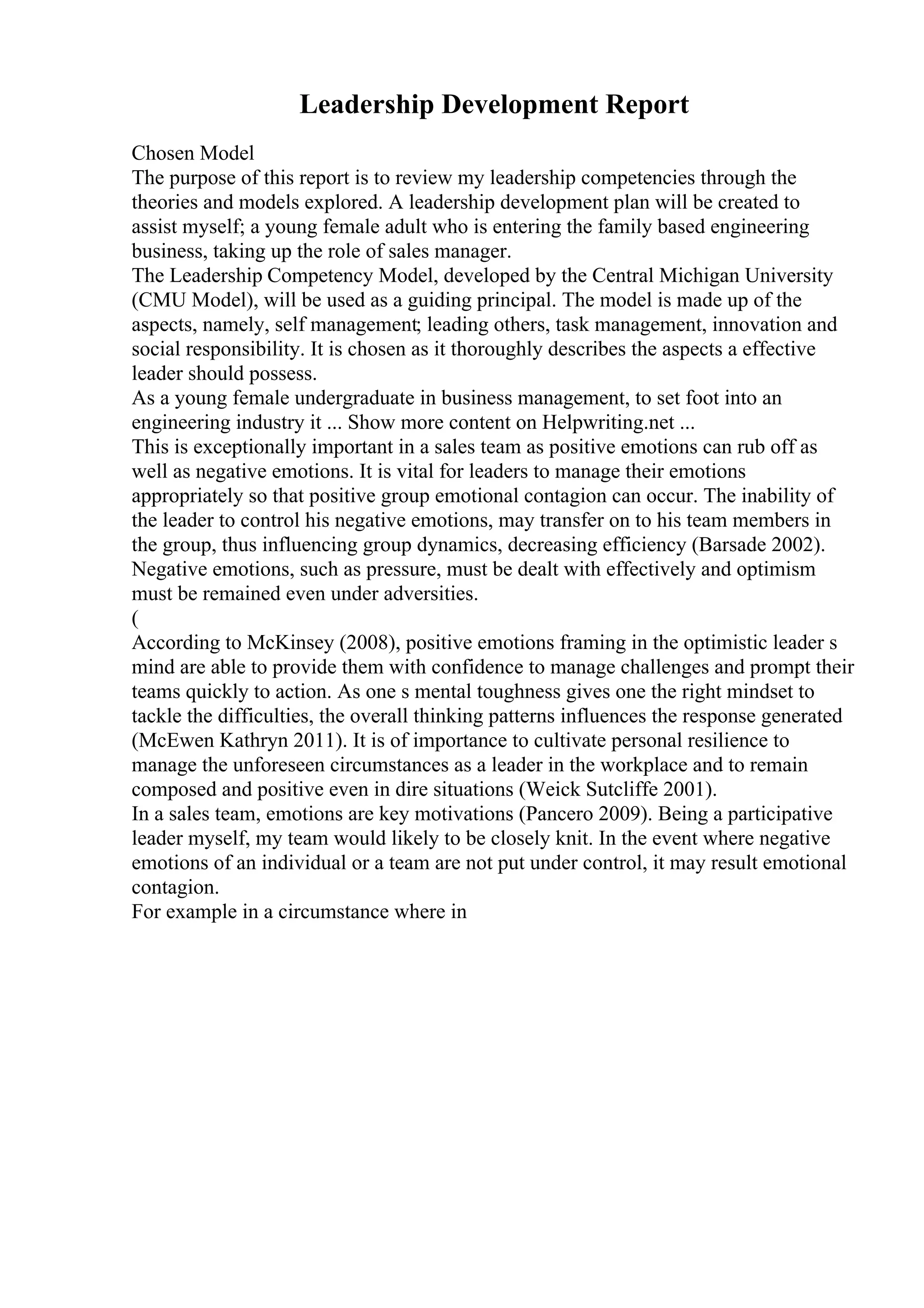 Leadership Development Report
Chosen Model
The purpose of this report is to review my leadership competencies through the
theories and models explored. A leadership development plan will be created to
assist myself; a young female adult who is entering the family based engineering
business, taking up the role of sales manager.
The Leadership Competency Model, developed by the Central Michigan University
(CMU Model), will be used as a guiding principal. The model is made up of the
aspects, namely, self management; leading others, task management, innovation and
social responsibility. It is chosen as it thoroughly describes the aspects a effective
leader should possess.
As a young female undergraduate in business management, to set foot into an
engineering industry it ... Show more content on Helpwriting.net ...
This is exceptionally important in a sales team as positive emotions can rub off as
well as negative emotions. It is vital for leaders to manage their emotions
appropriately so that positive group emotional contagion can occur. The inability of
the leader to control his negative emotions, may transfer on to his team members in
the group, thus influencing group dynamics, decreasing efficiency (Barsade 2002).
Negative emotions, such as pressure, must be dealt with effectively and optimism
must be remained even under adversities.
(
According to McKinsey (2008), positive emotions framing in the optimistic leader s
mind are able to provide them with confidence to manage challenges and prompt their
teams quickly to action. As one s mental toughness gives one the right mindset to
tackle the difficulties, the overall thinking patterns influences the response generated
(McEwen Kathryn 2011). It is of importance to cultivate personal resilience to
manage the unforeseen circumstances as a leader in the workplace and to remain
composed and positive even in dire situations (Weick Sutcliffe 2001).
In a sales team, emotions are key motivations (Pancero 2009). Being a participative
leader myself, my team would likely to be closely knit. In the event where negative
emotions of an individual or a team are not put under control, it may result emotional
contagion.
For example in a circumstance where in
 
