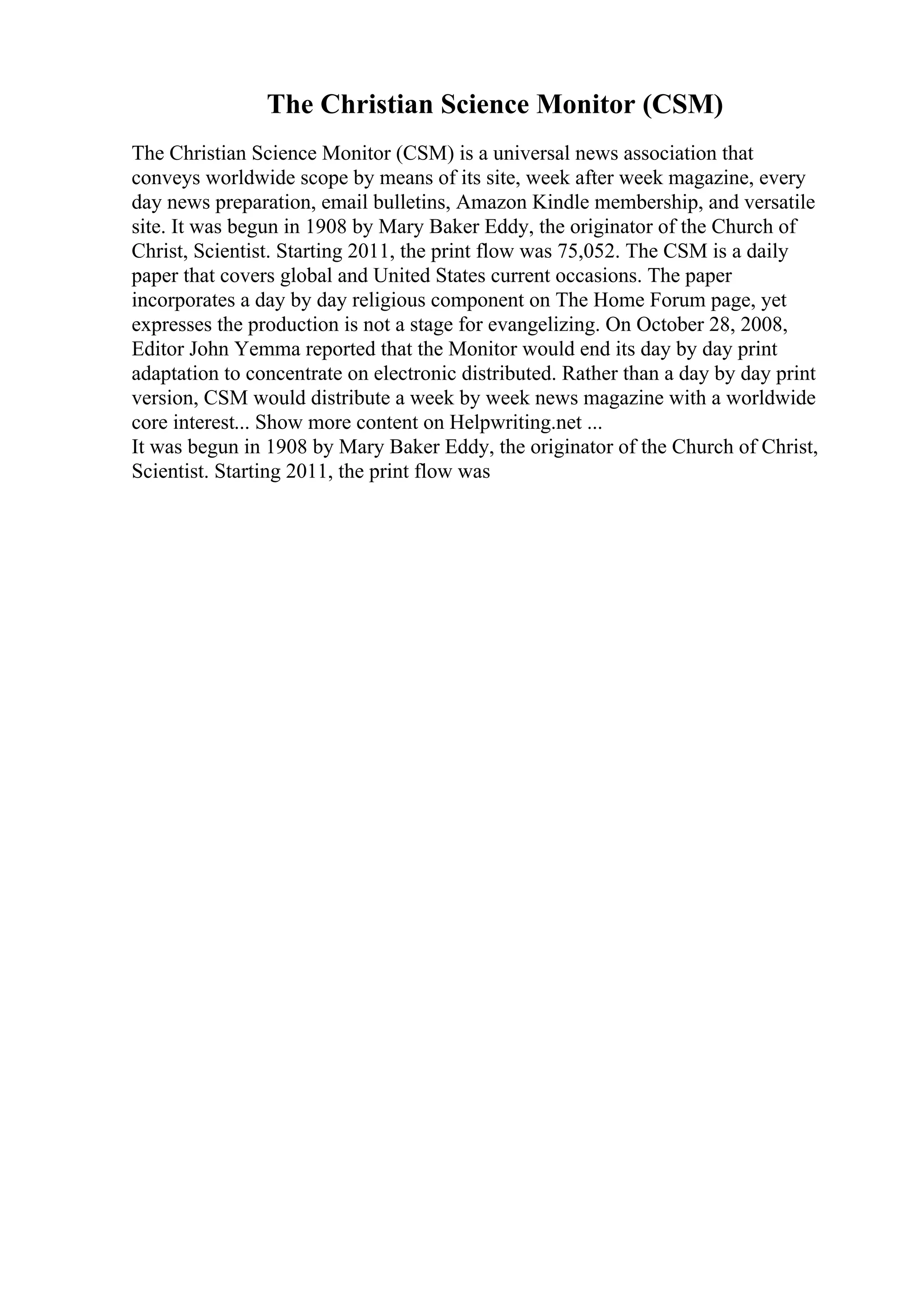 The Christian Science Monitor (CSM)
The Christian Science Monitor (CSM) is a universal news association that
conveys worldwide scope by means of its site, week after week magazine, every
day news preparation, email bulletins, Amazon Kindle membership, and versatile
site. It was begun in 1908 by Mary Baker Eddy, the originator of the Church of
Christ, Scientist. Starting 2011, the print flow was 75,052. The CSM is a daily
paper that covers global and United States current occasions. The paper
incorporates a day by day religious component on The Home Forum page, yet
expresses the production is not a stage for evangelizing. On October 28, 2008,
Editor John Yemma reported that the Monitor would end its day by day print
adaptation to concentrate on electronic distributed. Rather than a day by day print
version, CSM would distribute a week by week news magazine with a worldwide
core interest... Show more content on Helpwriting.net ...
It was begun in 1908 by Mary Baker Eddy, the originator of the Church of Christ,
Scientist. Starting 2011, the print flow was
 