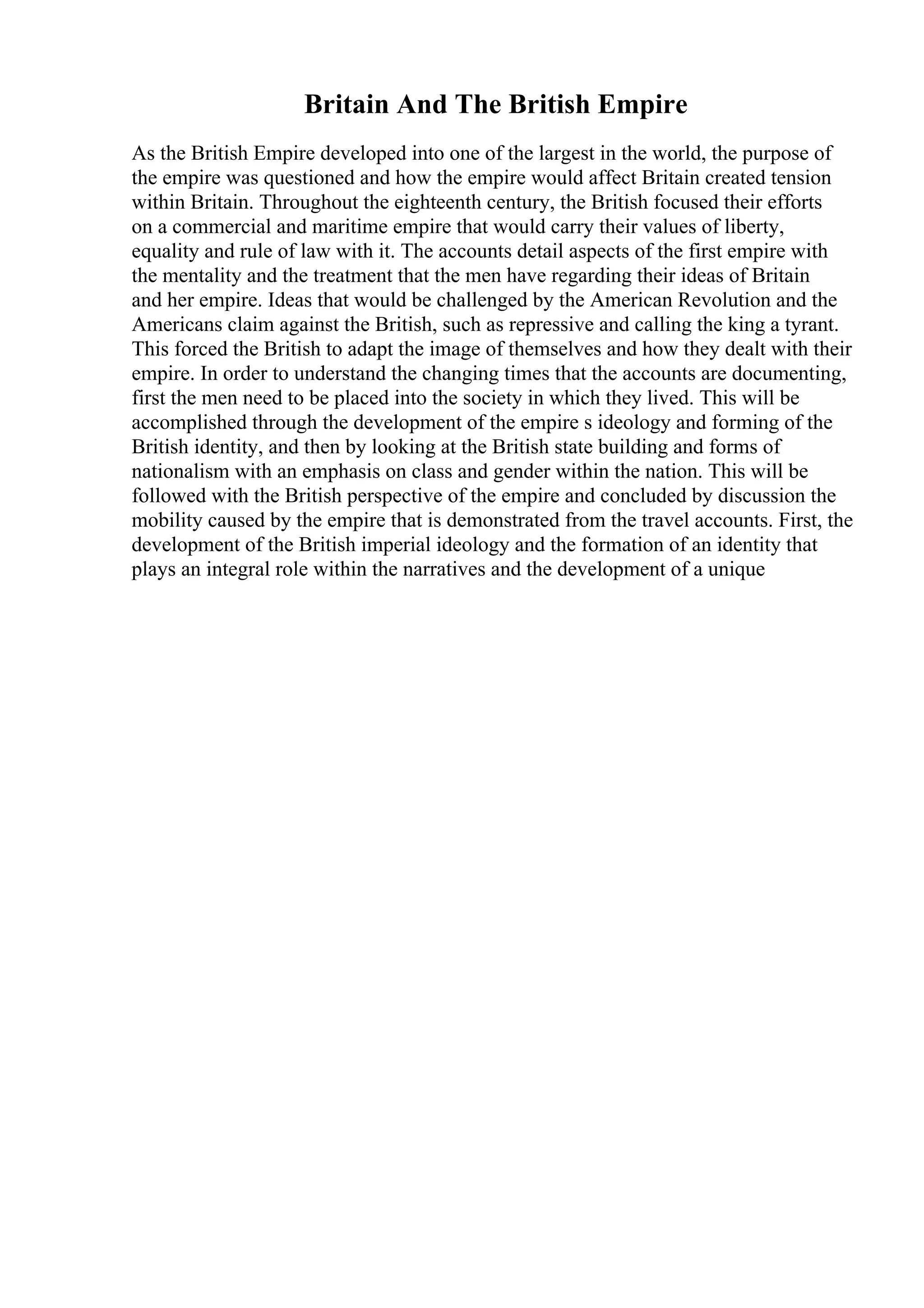 Britain And The British Empire
As the British Empire developed into one of the largest in the world, the purpose of
the empire was questioned and how the empire would affect Britain created tension
within Britain. Throughout the eighteenth century, the British focused their efforts
on a commercial and maritime empire that would carry their values of liberty,
equality and rule of law with it. The accounts detail aspects of the first empire with
the mentality and the treatment that the men have regarding their ideas of Britain
and her empire. Ideas that would be challenged by the American Revolution and the
Americans claim against the British, such as repressive and calling the king a tyrant.
This forced the British to adapt the image of themselves and how they dealt with their
empire. In order to understand the changing times that the accounts are documenting,
first the men need to be placed into the society in which they lived. This will be
accomplished through the development of the empire s ideology and forming of the
British identity, and then by looking at the British state building and forms of
nationalism with an emphasis on class and gender within the nation. This will be
followed with the British perspective of the empire and concluded by discussion the
mobility caused by the empire that is demonstrated from the travel accounts. First, the
development of the British imperial ideology and the formation of an identity that
plays an integral role within the narratives and the development of a unique
 