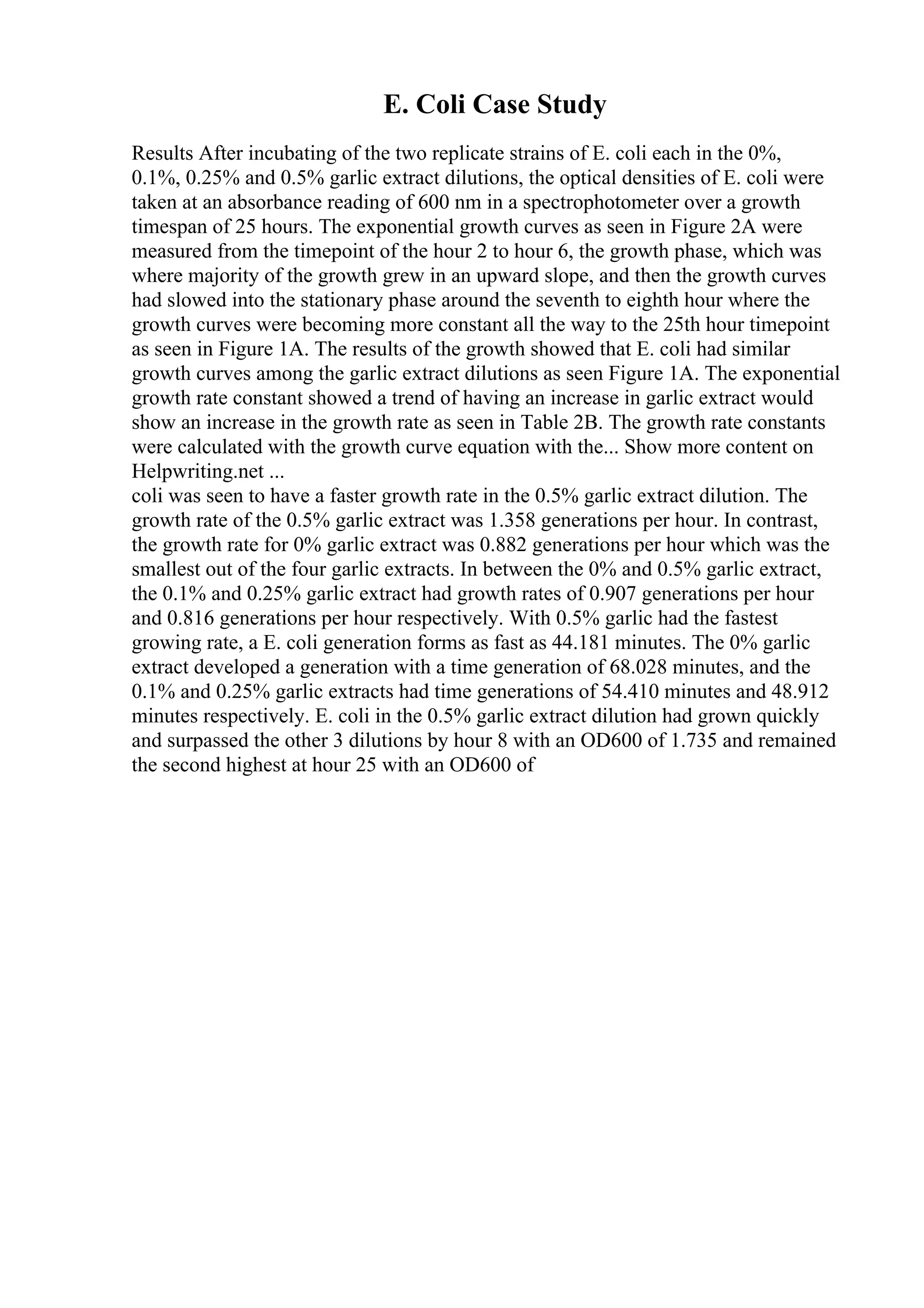 E. Coli Case Study
Results After incubating of the two replicate strains of E. coli each in the 0%,
0.1%, 0.25% and 0.5% garlic extract dilutions, the optical densities of E. coli were
taken at an absorbance reading of 600 nm in a spectrophotometer over a growth
timespan of 25 hours. The exponential growth curves as seen in Figure 2A were
measured from the timepoint of the hour 2 to hour 6, the growth phase, which was
where majority of the growth grew in an upward slope, and then the growth curves
had slowed into the stationary phase around the seventh to eighth hour where the
growth curves were becoming more constant all the way to the 25th hour timepoint
as seen in Figure 1A. The results of the growth showed that E. coli had similar
growth curves among the garlic extract dilutions as seen Figure 1A. The exponential
growth rate constant showed a trend of having an increase in garlic extract would
show an increase in the growth rate as seen in Table 2B. The growth rate constants
were calculated with the growth curve equation with the... Show more content on
Helpwriting.net ...
coli was seen to have a faster growth rate in the 0.5% garlic extract dilution. The
growth rate of the 0.5% garlic extract was 1.358 generations per hour. In contrast,
the growth rate for 0% garlic extract was 0.882 generations per hour which was the
smallest out of the four garlic extracts. In between the 0% and 0.5% garlic extract,
the 0.1% and 0.25% garlic extract had growth rates of 0.907 generations per hour
and 0.816 generations per hour respectively. With 0.5% garlic had the fastest
growing rate, a E. coli generation forms as fast as 44.181 minutes. The 0% garlic
extract developed a generation with a time generation of 68.028 minutes, and the
0.1% and 0.25% garlic extracts had time generations of 54.410 minutes and 48.912
minutes respectively. E. coli in the 0.5% garlic extract dilution had grown quickly
and surpassed the other 3 dilutions by hour 8 with an OD600 of 1.735 and remained
the second highest at hour 25 with an OD600 of
 