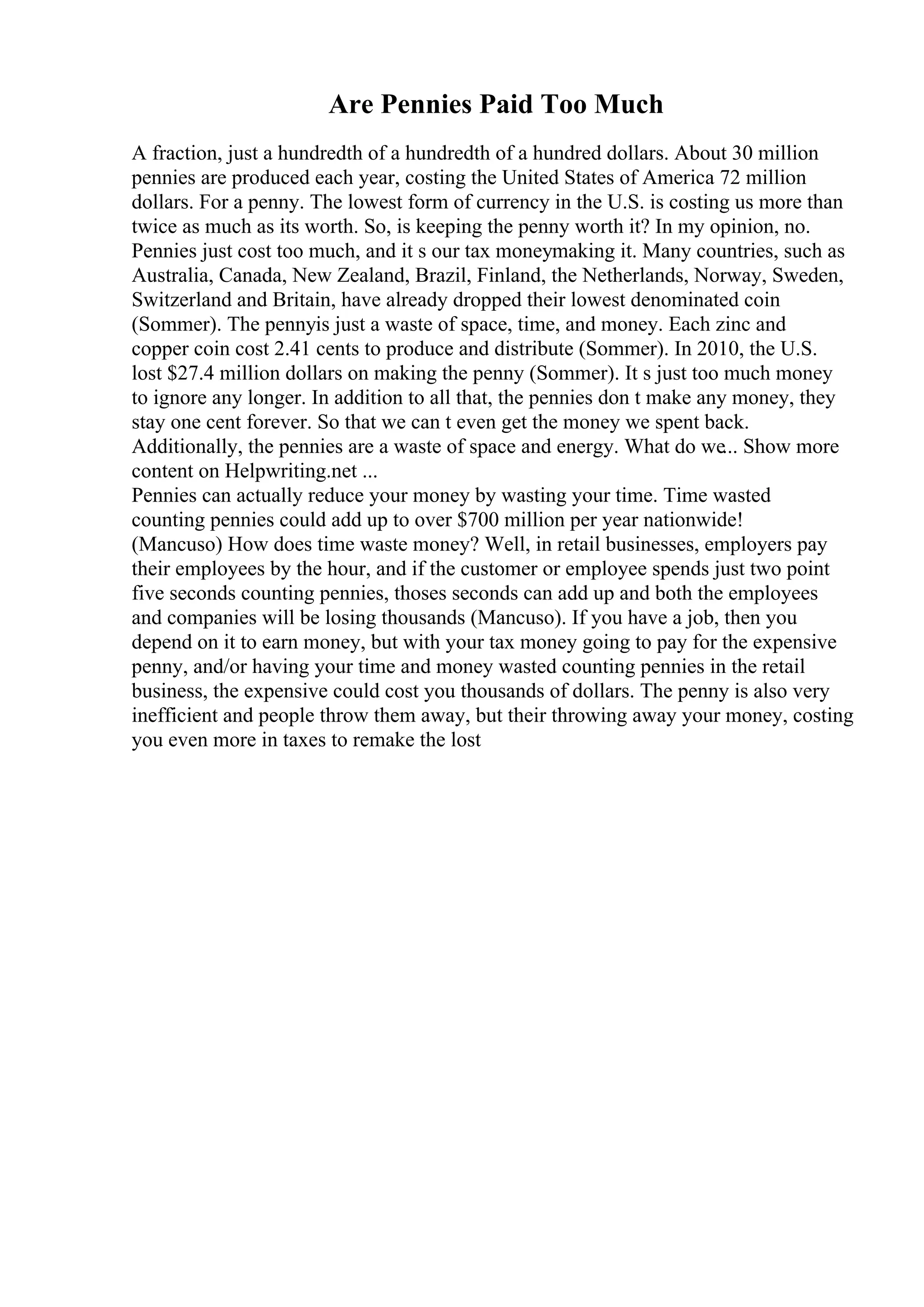Are Pennies Paid Too Much
A fraction, just a hundredth of a hundredth of a hundred dollars. About 30 million
pennies are produced each year, costing the United States of America 72 million
dollars. For a penny. The lowest form of currency in the U.S. is costing us more than
twice as much as its worth. So, is keeping the penny worth it? In my opinion, no.
Pennies just cost too much, and it s our tax moneymaking it. Many countries, such as
Australia, Canada, New Zealand, Brazil, Finland, the Netherlands, Norway, Sweden,
Switzerland and Britain, have already dropped their lowest denominated coin
(Sommer). The pennyis just a waste of space, time, and money. Each zinc and
copper coin cost 2.41 cents to produce and distribute (Sommer). In 2010, the U.S.
lost $27.4 million dollars on making the penny (Sommer). It s just too much money
to ignore any longer. In addition to all that, the pennies don t make any money, they
stay one cent forever. So that we can t even get the money we spent back.
Additionally, the pennies are a waste of space and energy. What do we... Show more
content on Helpwriting.net ...
Pennies can actually reduce your money by wasting your time. Time wasted
counting pennies could add up to over $700 million per year nationwide!
(Mancuso) How does time waste money? Well, in retail businesses, employers pay
their employees by the hour, and if the customer or employee spends just two point
five seconds counting pennies, thoses seconds can add up and both the employees
and companies will be losing thousands (Mancuso). If you have a job, then you
depend on it to earn money, but with your tax money going to pay for the expensive
penny, and/or having your time and money wasted counting pennies in the retail
business, the expensive could cost you thousands of dollars. The penny is also very
inefficient and people throw them away, but their throwing away your money, costing
you even more in taxes to remake the lost
 