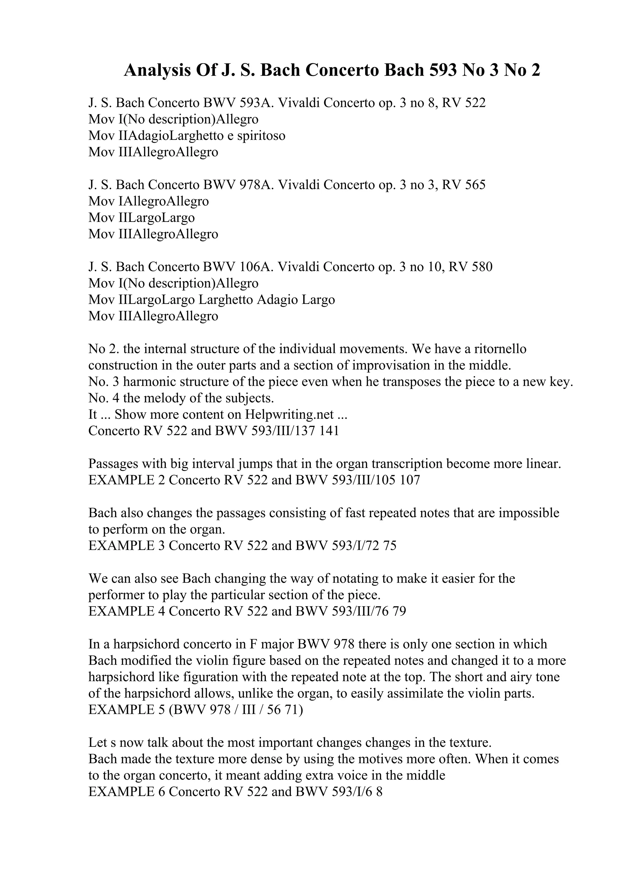 Analysis Of J. S. Bach Concerto Bach 593 No 3 No 2
J. S. Bach Concerto BWV 593A. Vivaldi Concerto op. 3 no 8, RV 522
Mov I(No description)Allegro
Mov IIAdagioLarghetto e spiritoso
Mov IIIAllegroAllegro
J. S. Bach Concerto BWV 978A. Vivaldi Concerto op. 3 no 3, RV 565
Mov IAllegroAllegro
Mov IILargoLargo
Mov IIIAllegroAllegro
J. S. Bach Concerto BWV 106A. Vivaldi Concerto op. 3 no 10, RV 580
Mov I(No description)Allegro
Mov IILargoLargo Larghetto Adagio Largo
Mov IIIAllegroAllegro
No 2. the internal structure of the individual movements. We have a ritornello
construction in the outer parts and a section of improvisation in the middle.
No. 3 harmonic structure of the piece even when he transposes the piece to a new key.
No. 4 the melody of the subjects.
It ... Show more content on Helpwriting.net ...
Concerto RV 522 and BWV 593/III/137 141
Passages with big interval jumps that in the organ transcription become more linear.
EXAMPLE 2 Concerto RV 522 and BWV 593/III/105 107
Bach also changes the passages consisting of fast repeated notes that are impossible
to perform on the organ.
EXAMPLE 3 Concerto RV 522 and BWV 593/I/72 75
We can also see Bach changing the way of notating to make it easier for the
performer to play the particular section of the piece.
EXAMPLE 4 Concerto RV 522 and BWV 593/III/76 79
In a harpsichord concerto in F major BWV 978 there is only one section in which
Bach modified the violin figure based on the repeated notes and changed it to a more
harpsichord like figuration with the repeated note at the top. The short and airy tone
of the harpsichord allows, unlike the organ, to easily assimilate the violin parts.
EXAMPLE 5 (BWV 978 / III / 56 71)
Let s now talk about the most important changes changes in the texture.
Bach made the texture more dense by using the motives more often. When it comes
to the organ concerto, it meant adding extra voice in the middle
EXAMPLE 6 Concerto RV 522 and BWV 593/I/6 8
 