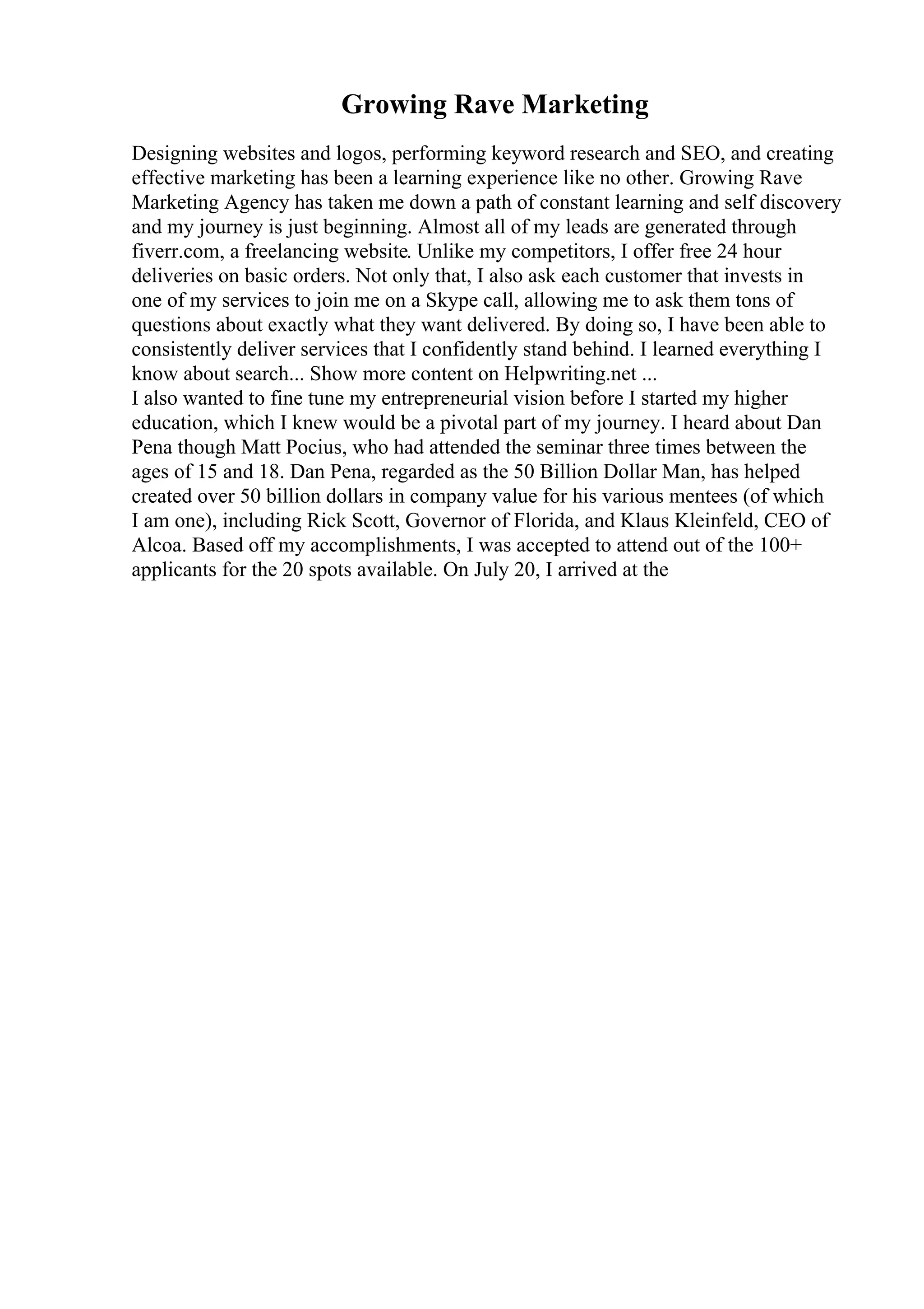 Growing Rave Marketing
Designing websites and logos, performing keyword research and SEO, and creating
effective marketing has been a learning experience like no other. Growing Rave
Marketing Agency has taken me down a path of constant learning and self discovery
and my journey is just beginning. Almost all of my leads are generated through
fiverr.com, a freelancing website. Unlike my competitors, I offer free 24 hour
deliveries on basic orders. Not only that, I also ask each customer that invests in
one of my services to join me on a Skype call, allowing me to ask them tons of
questions about exactly what they want delivered. By doing so, I have been able to
consistently deliver services that I confidently stand behind. I learned everything I
know about search... Show more content on Helpwriting.net ...
I also wanted to fine tune my entrepreneurial vision before I started my higher
education, which I knew would be a pivotal part of my journey. I heard about Dan
Pena though Matt Pocius, who had attended the seminar three times between the
ages of 15 and 18. Dan Pena, regarded as the 50 Billion Dollar Man, has helped
created over 50 billion dollars in company value for his various mentees (of which
I am one), including Rick Scott, Governor of Florida, and Klaus Kleinfeld, CEO of
Alcoa. Based off my accomplishments, I was accepted to attend out of the 100+
applicants for the 20 spots available. On July 20, I arrived at the
 