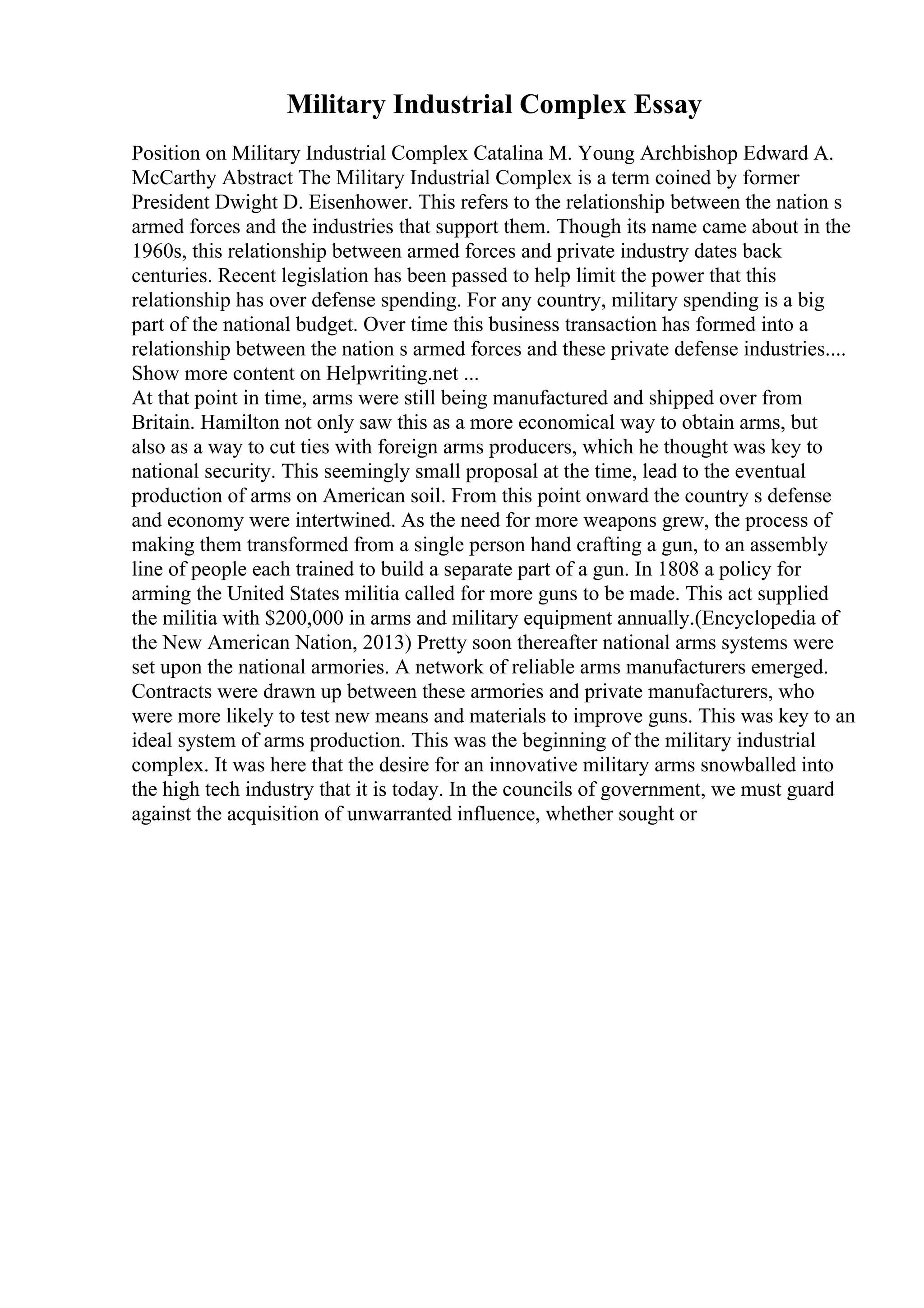 Military Industrial Complex Essay
Position on Military Industrial Complex Catalina M. Young Archbishop Edward A.
McCarthy Abstract The Military Industrial Complex is a term coined by former
President Dwight D. Eisenhower. This refers to the relationship between the nation s
armed forces and the industries that support them. Though its name came about in the
1960s, this relationship between armed forces and private industry dates back
centuries. Recent legislation has been passed to help limit the power that this
relationship has over defense spending. For any country, military spending is a big
part of the national budget. Over time this business transaction has formed into a
relationship between the nation s armed forces and these private defense industries....
Show more content on Helpwriting.net ...
At that point in time, arms were still being manufactured and shipped over from
Britain. Hamilton not only saw this as a more economical way to obtain arms, but
also as a way to cut ties with foreign arms producers, which he thought was key to
national security. This seemingly small proposal at the time, lead to the eventual
production of arms on American soil. From this point onward the country s defense
and economy were intertwined. As the need for more weapons grew, the process of
making them transformed from a single person hand crafting a gun, to an assembly
line of people each trained to build a separate part of a gun. In 1808 a policy for
arming the United States militia called for more guns to be made. This act supplied
the militia with $200,000 in arms and military equipment annually.(Encyclopedia of
the New American Nation, 2013) Pretty soon thereafter national arms systems were
set upon the national armories. A network of reliable arms manufacturers emerged.
Contracts were drawn up between these armories and private manufacturers, who
were more likely to test new means and materials to improve guns. This was key to an
ideal system of arms production. This was the beginning of the military industrial
complex. It was here that the desire for an innovative military arms snowballed into
the high tech industry that it is today. In the councils of government, we must guard
against the acquisition of unwarranted influence, whether sought or
 