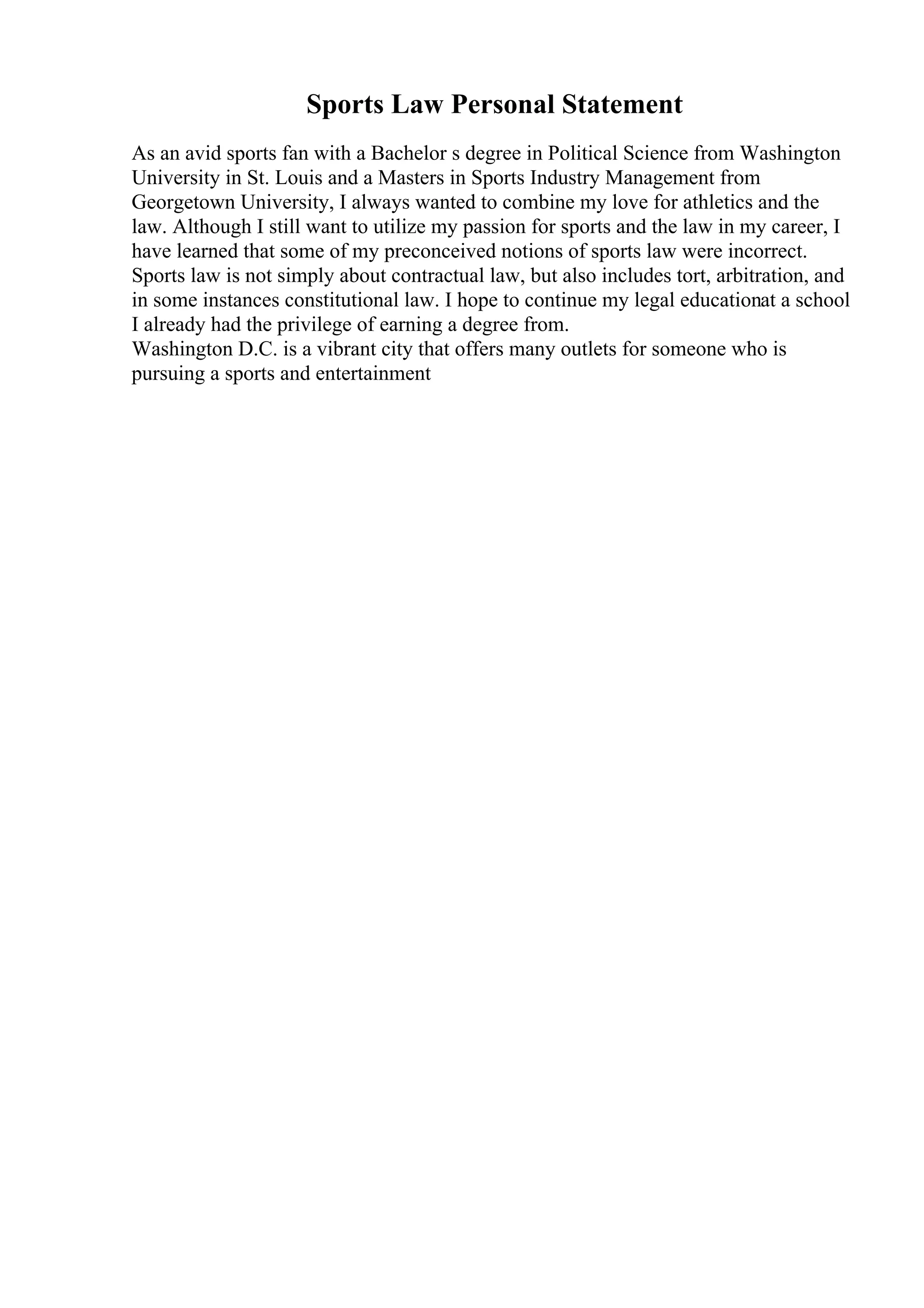 Sports Law Personal Statement
As an avid sports fan with a Bachelor s degree in Political Science from Washington
University in St. Louis and a Masters in Sports Industry Management from
Georgetown University, I always wanted to combine my love for athletics and the
law. Although I still want to utilize my passion for sports and the law in my career, I
have learned that some of my preconceived notions of sports law were incorrect.
Sports law is not simply about contractual law, but also includes tort, arbitration, and
in some instances constitutional law. I hope to continue my legal educationat a school
I already had the privilege of earning a degree from.
Washington D.C. is a vibrant city that offers many outlets for someone who is
pursuing a sports and entertainment
 